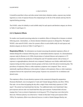 CHLORPYRIFOS                                                                                           12


                                              2. HEALTH EFFECTS


It should be noted that in these and other animal whole-body inhalation studies, exposure may include
ingestion as a route of exposure because the compound gets on the fur of the animals and may then be
ingested during grooming.


The LOAEL values for lethality in each reliable study for each species and duration category are shown
in Table 2-l and Figure 2-l.


2.2.1.2 Systemic Effects


No studies were located concerning endocrine or metabolic effects of chlorpyrifos in humans or animals
following acute-, intermediate-, or chronic-duration inhalation exposure to chlorpyrifos. The highest
NOAEL value and all LOAEL values for systemic effects in each reliable study for each species and
duration category are shown in Table 2-l and Figure 2- 1.


Respiratory Effects. No information was located concerning the potential respiratory effects of
inhaled chlorpyrifos in humans following acute- or intermediate-duration exposure. In a chronicduration
exposure study by Brenner et al. (1984), the prevalence of selected illnesses and symptoms in 175
employees involved in the production of chlorpyrifos and 335 matched controls with no history of
exposure to organophosphorus chemicals were compared. Employees were further subdivided for dose-
response testing into three exposure intensity groups on the basis of job title and air-monitoring data. The
prevalence of respiratory illness or other respiratory symptoms were compared. There were no
statistically significant differences in the number of subjects with respiratory illness or other respiratory
symptoms between the exposed and control groups. Exposure was assumed to be via inhalation and
dermal routes.


The respiratory effects of acute-duration exposure to the commercial chlorpyrifos preparation,
Pyrenone-Dursban®, were investigated in 5 male and 5 female Sprague-Dawley rats (Dow 1983a).
One male rat was observed gasping the day after a single 4-hour whole-body exposure to 5,300
mg/m3. The animal was found dead later that day. Two additional males were found dead 2 days
post-exposure and one male was found dead three days post-exposure. Scattered dark red areas
ranging from 2 mm to extensive hepatization involving up to 75% of lung tissue were observed in
these rats. Fibrinous pleurisy was observed in 1 female rat that died 14 days post-exposure (Dow
1983a). No respiratory effects were observed, however, in male or female Sprague-Dawley rats
 