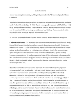 CHLORPYRIFOS                                                                                       15


                                             2. HEALTH EFFECTS


exposed to an atmosphere containing 2,500 mg/m3 Pyrenone-Dursban® Pressurized Spray for 4 hours
(Dow 1984).


The effects of intermediate-duration exposure to chlorpyrifos on lung histology were assessed in male and
female Fischer 344 rats (Corley et al. 1989). The rats were exposed nose-only to 0, 0.075, 0.148, or 0.295
mg/m3 chlorpyrifos for 6 hours a day, 5 days a week for 13 weeks. Histopathological evaluation of lungs
from the control and 0.295 mg/m3 groups revealed normal lung histology. The exposure levels in this
study did not inhibit erythrocyte or plasma cholinesterase activity.


No data were located for respiratory effects in animals following chronic-exposure to chlorpyrifos.


Cardiovascular Effects. No information was located concerning the cardiovascular effects of inhaled
chlorpyrifos in humans following intermediate- or chronic-duration exposure. Unstable blood pressure
and pulse were noted in a 33-year-old male acutely exposed to an unspecified concentration of Dursban®
that was accidentally sprayed into the ventilating system at his place of work. The symptoms began
approximately 6 weeks after exposure and slowly resolved over 8-10 weeks (Kaplan et al. 1993).
Exposure was assumed to be via inhalation and dermal routes. While cardiovascular effects are possible
after acute-duration exposure to chlorpyrifos because of cholinergic overstimulation, the 6-week interval
between a single exposure and onset of symptoms raises doubts as to whether chlorpyrifos was the
causative agent in this case.


The cardiovascular effects of acute-duration exposure to the commercial chlorpyrifos preparation
Pyrenone-Dursban® were investigated in 5 male and 5 female Sprague-Dawley rats (Dow 1983a).
Pericarditis was observed in one female rat that died 14 days after a single 4-hour whole-body
exposure to 5,300 mg/m3. No cardiovascular effects were noted in the male rats. Intermediate-
duration exposure caused cardiovascular effects in a female domestic short-hair cat (Jaggy and Oliver
1992). The cat was exposed to an unspecified amount of chlorpyrifos used to spray the apartment for
fleas. The apartment was sprayed 6 times (every 3 days) during an 1%day period. The-cat was kept in
another apartment during the first 2-3 hours after the spraying on each day. The cat became anorexic
and lethargic, and was taken for treatment. The cat was found to have elevated levels of creatine kinase,
but the lectrocardio gram was negative. It is assumed that exposure was via inhalation, although oral
exposure from grooming may also have occurred. No data were located for cardiovascular effects in
animals following chronic-exposure to chlorpyrifos.
 
