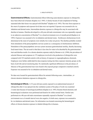 CHLORPYRIFOS                                                                                           16


                                              2. HEALTH EFFECTS



Gastrointestinal Effects. Gastrointestinal effects following acute-duration exposure to chlorpyrifos
have been observed in humans (Kaplan et al. 1993). A family became ill and complained of feeling
nauseated after their house was sprayed with Dursban® (Kaplan et al. 1993). The time from exposure to
the onset of symptoms and exposure-level data were not reported. Exposure was assumed to be via
inhalation and dermal routes. Intermediate-duration exposure to chlorpyrifos may be associated with
diarrhea in humans. Diarrhea developed in a 40-year-old male exterminator who was repeatedly exposed
to an unknown concentration of Dursban® in a closed environment over a 6-month period (Kaplan et al.
1993). Exposure was assumed to be via inhalation and dermal routes. Erythrocyte cholinesterase levels
determined at the onset of symptoms were initially low (value not given). The diarrhea probably resulted
from stimulation of the parasympathetic nervous system as a consequence of cholinesterase inhibition.
Stimulation of the parasympathetic nervous system increases gastrointestinal motility, thereby decreasing
food transit times. The net result is that there is less time for water to be absorbed by the gastrointestinal
tract and diarrhea results. In a chronic-duration exposure study by Brenner et al. (1984), the prevalence of
selected illnesses and symptoms in 175 employees involved in the production of chlorpyrifos were
compared with 335 matched controls with no history of exposure to organophosphorus chemicals.
Employees were further subdivided for dose-response testing into three exposure intensity groups on the
basis of job title and air-monitoring data. No statistically significant differences in the prevalence of
illnesses of the gastrointestinal tract were found in the exposed groups compared to matched controls.
Exposure was assumed to be via inhalation and dermal routes.


No data were located for gastrointestinal effects for animals following acute-, intermediate-, or
chronic-duration inhalation exposure to chlorpyrifos.


Hematological Effects. A 33-year-old man acutely exposed to an undetermined amount of
chlorpyrifos after it was sprayed into the ventilation system of his place of work was examined
2 weeks later because of neurological problems (Kaplan et al. 1993). Routine blood chemistry and
hematological evaluations were performed and found to be within normal limits. Similar tests
performed on a 40-year-old male exterminator repeatedly exposed to Dursban® in a closed
environment over a 6-month interval were also negative. In both cases, exposure was assumed to
be via inhalation and dermal routes. No information was located concerning the hematological
effects of chronic-duration exposure to inhaled chlorpyrifos in humans.
 
