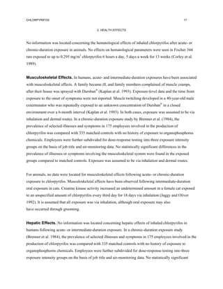 CHLORPYRIFOS                                                                                           17


                                              2. HEALTH EFFECTS



No information was located concerning the hematological effects of inhaled chlorpyrifos after acute- or
chronic-duration exposure in animals. No effects on hematological parameters were seen in Fischer 344
rats exposed to up to 0.295 mg/m3 chlorpyrifos 6 hours a day, 5 days a week for 13 weeks (Corley et al.
1989).


Musculoskeletal Effects. In humans, acute- and intermediate-duration exposures have been associated
with musculoskeletal effects. A family became ill, and family members complained of muscle cramps,
after their house was sprayed with Dursban® (Kaplan et al. 1993). Exposure-level data and the time from
exposure to the onset of symptoms were not reported. Muscle twitching developed in a 40-year-old male
exterminator who was repeatedly exposed to an unknown concentration of Dursban® in a closed
environment over a 6-month interval (Kaplan et al. 1993). In both cases, exposure was assumed to be via
inhalation and dermal routes. In a chronic-duration exposure study by Brenner et al. (1984), the
prevalence of selected illnesses and symptoms in 175 employees involved in the production of
chlorpyrifos was compared with 335 matched controls with no history of exposure to organophosphorus
chemicals. Employees were further subdivided for dose-response testing into three exposure intensity
groups on the basis of job title and air-monitoring data. No statistically significant differences in the
prevalence of illnesses or symptoms involving the musculoskeletal system were found in the exposed
groups compared to matched controls. Exposure was assumed to be via inhalation and dermal routes.


For animals, no data were located for musculoskeletal effects following acute- or chronic-duration
exposure to chlorpyrifos. Musculoskeletal effects have been observed following intermediate-duration
oral exposure in cats. Creatine kinase activity increased an undetermined amount in a female cat exposed
to an unspecified amount of chlorpyrifos every third day for 18 days via inhalation (Jaggy and Oliver
1992). It is assumed that all exposure was via inhalation, although oral exposure may also
have occurred through grooming.


Hepatic Effects. No information was located concerning hepatic effects of inhaled chlorpyrifos in
humans following acute- or intermediate-duration exposure. In a chronic-duration exposure study
(Brenner et al. 1984), the prevalence of selected illnesses and symptoms in 175 employees involved in the
production of chlorpyrifos was compared with 335 matched controls with no history of exposure to
organophosphorns chemicals. Employees were further subdivided for dose-response testing into three
exposure intensity groups on the basis of job title and air-monitoring data. No statistically significant
 