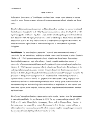 CHLORPYRIFOS                                                                                         18


                                             2. HEALTH EFFECTS


differences in the prevalence of liver illnesses were found in the exposed groups compared to matched
controls or among the three exposure subgroups. Exposure was assumed to be via inhalation and dermal
routes.


The effect of intermediate-duration exposure to chlorpyrifos on liver histology was assessed in male and
female Fischer 344 rats (Corley et al. 1989). The rats were exposed nose-only to 0, 0.075, 0.148, or 0.295
mg/m3 chlorpyrifos for 6 hours a day, 5 days a week for 13 weeks. Histopathological evaluation of livers
from the control and 0.295 mg/m3 groups revealed normal liver histology in the chlorpyrifos-treated rats.
The exposure levels in this study were not sufficient to inhibit erythrocyte or plasma cholinesterase. No
data were located for hepatic effects in animals following acute- or chronicduration exposure to
chlorpyrifos.


Renal Effects. The acute-duration exposure of a 33-year-old male to an unspecified amount of
chlorpyrifos that was sprayed into a workplace ventilation system caused an increase in urinary frequency
(Kaplan et al. 1993). Exposure was assumed to be via inhalation and dermal routes. Intermediate-
duration inhalation exposure (data collected over a 3-month period) to undetermined amounts of
chlorpyrifos in humans was assessed in a survey of pesticide applicators working in a variety of settings
(Ames et al. 1989). Exposure was assumed to be via inhalation and dermal routes. The applicators in this
study reported an unspecified decrease in urinary frequency. In a chronic-duration exposure study by
Brenner et al. (1984), the prevalence of selected illnesses and symptoms in 175 employees involved in the
production of chlorpyrifos was compared with 335 matched controls with no history of exposure to
organophosphorus chemicals. Illnesses and symptoms included those of the kidney. Employees were
further subdivided for dose-response testing into three exposure intensity groups on the basis of job title
and air-monitoring data. No statistically significant differences in the prevalence of renal illnesses were
found in the exposed groups compared to matched controls. Exposure was assumed to be via inhalation
and dermal routes.


The effects of intermediate-duration exposure to chlorpyrifos on urine chemistry have also been assessed
in male and female Fischer 344 rats (Corley et al. 1989). The rats were exposed nose-only to 0, 0.075,
0.148, or 0.295 mg/m3 chlorpyrifos for 6 hours a day, 5 days a week for 13 weeks. Urinary chemistry in
the treated groups was comparable to controls. The exposure levels in this study were not sufficient to
inhibit erythrocyte or plasma cholinesterase. No effects on kidney weight or histopathology were seen in
the rats exposed to up to 0.295 mg/m3 chlorpyrifos for 13 weeks.
 