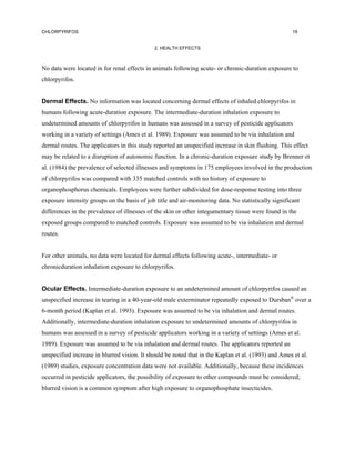 CHLORPYRIFOS                                                                                          19


                                             2. HEALTH EFFECTS



No data were located in for renal effects in animals following acute- or chronic-duration exposure to
chlorpyrifos.


Dermal Effects. No information was located concerning dermal effects of inhaled chlorpyrifos in
humans following acute-duration exposure. The intermediate-duration inhalation exposure to
undetermined amounts of chlorpyrifos in humans was assessed in a survey of pesticide applicators
working in a variety of settings (Ames et al. 1989). Exposure was assumed to be via inhalation and
dermal routes. The applicators in this study reported an unspecified increase in skin flushing. This effect
may be related to a disruption of autonomic function. In a chronic-duration exposure study by Brenner et
al. (1984) the prevalence of selected illnesses and symptoms in 175 employees involved in the production
of chlorpyrifos was compared with 335 matched controls with no history of exposure to
organophosphorus chemicals. Employees were further subdivided for dose-response testing into three
exposure intensity groups on the basis of job title and air-monitoring data. No statistically significant
differences in the prevalence of illnesses of the skin or other integumentary tissue were found in the
exposed groups compared to matched controls. Exposure was assumed to be via inhalation and dermal
routes.


For other animals, no data were located for dermal effects following acute-, intermediate- or
chronicduration inhalation exposure to chlorpyrifos.


Ocular Effects. Intermediate-duration exposure to an undetermined amount of chlorpyrifos caused an
unspecified increase in tearing in a 40-year-old male exterminator repeatedly exposed to Dursban® over a
6-month period (Kaplan et al. 1993). Exposure was assumed to be via inhalation and dermal routes.
Additionally, intermediate-duration inhalation exposure to undetermined amounts of chlorpyrifos in
humans was assessed in a survey of pesticide applicators working in a variety of settings (Ames et al.
1989). Exposure was assumed to be via inhalation and dermal routes. The applicators reported an
unspecified increase in blurred vision. It should be noted that in the Kaplan et al. (1993) and Ames et al.
(1989) studies, exposure concentration data were not available. Additionally, because these incidences
occurred in pesticide applicators, the possibility of exposure to other compounds must be considered;
blurred vision is a common symptom after high exposure to organophosphate insecticides.
 