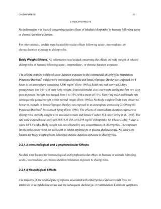 CHLORPYRIFOS                                                                                        20


                                             2. HEALTH EFFECTS


No information was located concerning ocular effects of inhaled chlorpyrifos in humans following acute-
or chronic-duration exposure.


For other animals, no data were located for ocular effects following acute-, intermediate-, or
chronicduration exposure to chlorpyrifos.


Body Weight Effects. No information was located concerning the effects on body weight of inhaled
chlorpyrifos in humans following acute-, intermediate-, or chronic-duration exposure.


The effects on body weight of acute-duration exposure to the commercial chlorpyrifos preparation
Pyrenone-Dursban® weight were investigated in male and female Sprague-Dawley rats exposed for 4
hours to an atmosphere containing 5,300 mg/m3 (Dow 1983a). Male rats that survived 2 days
postexposure lost 9-l1% of their body weight. Exposed females also lost weight during the first two days
post-exposure. Weight loss ranged from 1 to 33% with a mean of 10%. Surviving male and female rats
subsequently gained weight within normal ranges (Dow 1983a). No body weight effects were observed,
however, in male or female Sprague-Dawley rats exposed to an atmosphere containing 2,500 mg/m3
Pyrenone-Dursban® Pressurized Spray (Dow 1984). The effects of intermediate-duration exposure to
chlorpyrifos on body weight were assessed in male and female Fischer 344 rats (Corley et al. 1989). The
rats were exposed nose-only to 0, 0.075, 0.148, or 0.295 mg/m3 chlorpyrifos for 6 hours a day, 5 days a
week for 13 weeks. Body weight was not affected by any concentration of chlorpyrifos. The exposure
levels in this study were not sufficient to inhibit erythrocyte or plasma cholinesterase. No data were
located for body weight effects following chronic-duration exposure to chlorpyrifos.


2.2.1.3 Immunological and Lymphoreticular Effects


No data were located for immunological and lymphoreticular effects in humans or animals following
acute-, intermediate-, or chronic-duration inhalation exposure to chlorpyrifos.


2.2.1.4 Neurological Effects


The majority of the neurological symptoms associated with chlorpyrifos exposure result from its
inhibition of acetylcholinesterase and the subsequent cholinergic overstimulation. Common symptoms
 