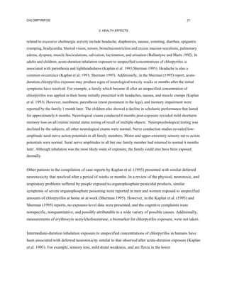 CHLORPYRIFOS                                                                                               21


                                               2. HEALTH EFFECTS


related to excessive cholinergic activity include headache, diaphoresis, nausea, vomiting, diarrhea, epigastric
cramping, bradycardia, blurred vision, miosis, bronchoconstriction and excess mucous secretions, pulmonary
edema, dyspnea, muscle fasciculations, salivation, lacrimation, and urination (Ballantyne and Marts 1992). In
adults and children, acute-duration inhalation exposure to unspecified concentrations of chlorpyrifos is
associated with paresthesia and lightheadedness (Kaplan et al. 1993;Sherman 1995). Headache is also a
common occurrence (Kaplan et al. 1993; Sherman 1995). Additionally, in the Sherman (1995) report, acute-
duration chlorpyrifos exposure may produce signs of neurological toxicity weeks or months after the initial
symptoms have resolved. For example, a family which became ill after an unspecified concentration of
chlorpyrifos was applied in their home initially presented with headaches, nausea, and muscle cramps (Kaplan
et al. 1993). However, numbness, paresthesia (most prominent in the legs), and memory impairment were
reported by the family 1 month later. The children also showed a decline in scholastic performance that lasted
for approximately 6 months. Neurological exams conducted 6 months post-exposure revealed mild shortterm
memory loss on all routine mental status testing of recall of multiple objects. Neuropsychological testing was
declined by the subjects, all other neurological exams were normal. Nerve conduction studies revealed low-
amplitude sural nerve action potentials in all family members. Motor and upper-extremity sensory nerve action
potentials were normal. Sural nerve amplitudes in all but one family member had returned to normal 6 months
later. Although inhalation was the most likely route of exposure, the family could also have been exposed
dermally.


Other patients in the compilation of case reports by Kaplan et al. (1993) presented with similar deferred
neurotoxicity that resolved after a period of weeks or months. In a review of the physical, neurotoxic, and
respiratory problems suffered by people exposed to organophosphate pesticidal products, similar
symptoms of severe organophosphate poisoning were reported in men and women exposed to unspecified
amounts of chlorpyrifos at home or at work (Sherman 1995). However, in the Kaplan et al. (1993) and
Sherman (1995) reports, no exposure-level data were presented, and the cognitive complaints were
nonspecific, nonquantitative, and possibly attributable to a wide variety of possible causes. Additionally,
measurements of erythrocyte acetylcholinesterase, a biomarker for chlorpyrifos exposure, were not taken.


Intermediate-duration inhalation exposure to unspecified concentrations of chlorpyrifos in humans have
been associated with deferred neurotoxicity similar to that observed after acute-duration exposure (Kaplan
et al. 1993). For example, sensory loss, mild distal weakness, and are flexia in the lower
 