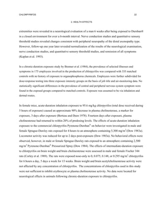 CHLORPYRIFOS                                                                                              22


                                               2. HEALTH EFFECTS



extremities were revealed in a neurological evaluation of a man 6 weeks after being exposed to Dursban®
in a closed environment for over a 6-month interval. Nerve conduction studies and quantitative sensory
threshold studies revealed changes consistent with peripheral neuropathy of the distal axonopathy type.
However, follow-up one year later revealed normalization of the results of the neurological examination,
nerve conduction studies, and quantitative sensory threshold studies, and remission of all symptoms
(Kaplan et al. 1993).


In a chronic-duration exposure study by Brenner et al. (1984), the prevalence of selected illnesses and
symptoms in 175 employees involved in the production of chlorpyrifos was compared with 335 matched
controls with no history of exposure to organophosphorus chemicals. Employees were further subdivided for
dose-response testing into three exposure intensity groups on the basis of job title and air-monitoring data. No
statistically significant differences in the prevalence of central and peripheral nervous system symptom were
found in the exposed groups compared to matched controls. Exposure was assumed to be via inhalation and
dermal routes.


In female mice, acute-duration inhalation exposure to 95.6 mg/kg chlorpyrifos (total dose received during
5 hours of exposure) caused an approximate 90% decrease in plasma cholinesterase, a marker for
exposure, 3 days after exposure (Berteau and Deen 1978). Fourteen days after exposure, plasma
cholinesterase had returned to within 20% of predosing levels. The effects of acute-duration inhalation
exposure to the commercial chlorpyrifos Pyrenone-Dursban® on behavior were investigated in male and
female Sprague-Dawley rats exposed for 4 hours to an atmosphere containing 5,300 mg/m3 (Dow 1983a).
Locomotor activity was reduced for up to 2 days post-exposure (Dow 1983a). No behavioral effects were
observed, however, in male or female Sprague-Dawley rats exposed to an atmosphere containing 2,500
mg/m3 Pyrenone-Dursban® Pressurized Spray (Dow 1984). The effects of intermediate-duration exposure
to chlorpyrifos on brain weight and brain cholinesterase were assessed in male and female Fischer 344
rats (Corley et al. 1989). The rats were exposed nose-only to 0, 0.075, 0.148, or 0.295 mg/m3 chlorpyrifos
for 6 hours a day, 5 days a week for 13 weeks. Brain weight and brain acetylcholinesterase activity were
not affected by any concentration of chlorpyrifos. The concentrations of chlorpyrifos used in this study
were not sufficient to inhibit erythrocyte or plasma cholinesterase activity. No data were located for
neurological effects in animals following chronic-duration exposure to chlorpyrifos.
 