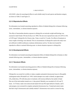 CHLORPYRIFOS                                                                                          23


                                             2. HEALTH EFFECTS


All LOAEL values for neurological effects in each reliable study for each species and duration category
are shown in Table 2-l and Figure 2-l.


2.2.1.5 Reproductive Effects


No information was located concerning reproductive effects of inhaled chlorpyrifos in humans following
acute-, intermediate-, or chronic-duration exposure.


The effect of intermediate-duration exposure to chlorpyrifos on testicular weight and histology was
assessed in male Fischer 344 rats (Corley et al. 1989). The rats were exposed nose-only to 0, 0.075, 0.148,
or 0.295 mg/m3 chlorpyrifos for 6 hours a day, 5 days a week for 13 weeks. No effects of treatment on
testes weight or histology were detected. The air concentrations of chlorpyrifos used in this study were
not sufficient to inhibit erythrocyte or plasma cholinesterase activity. No data were located for
reproductive effects in animals following acute- or chronic-duration exposure to chlorpyrifos.


2.2.1.6 Developmental Effects


No information was located concerning developmental effects of inhaled chlorpyrifos in humans or other
animals following acute-, intermediate-, or chronic-duration exposure.


2.2.1.7 Genotoxic Effects


No information was located concerning genotoxic effects of inhaled chlorpyrifos in humans following
acute-, intermediate-, or chronic-duration exposure.


Chlorpyrifos was tested for its ability to induce complete and partial chromosome losses in Drosophila
melunogaster males (Woodruff et al. 1983). Initial attempts were made to identify an approximate
LD50 (lethal dose, 30% kill) dose prior to treatment, with toxicity defined as the number of dead
flies out of the total number treated over a 3-day period. Mortality was recorded at 24, 48, and 72
hours. At 72 hours, males were removed and mated with mus-302 repair-defective females, and F1
male progeny were screened for complete and partial chromosome loss. Treated and control males
that had a ring-X chromosome and a doubly-marked Y chromosome were used in a screen for ring
 