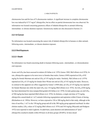 CHLORPYRIFOS                                                                                        24


                                             2. HEALTH EFFECTS



chromosome loss and for loss of Y-chromosome markers. A significant increase in complete chromosome
loss was induced by 0.717 mg/m3 chlorpyrifos, but no effect on partial chromosome loss was observed. No
information was located concerning genotoxic effects of inhaled chlorpyrifos in animals following
intermediate- or chronic-duration exposure. Genotoxicity studies are also discussed in Section 2.5.


2.2.1.8 Cancer


No information was located concerning the cancer risk of inhaled chlorpyrifos in humans or other animals
following acute-, intermediate-, or chronic-duration exposure.


2.2.2 Oral Exposure


2.2.2.1 Death


No information was found concerning death in humans following acute-, intermediate-, or chronicduration
oral exposure.


Acute oral LD50 has been assessed in rodents (El-Sebae et al. 1978; Gaines 1969; McCollister et al.1974). In
rats, chlorpyrifos appears to be more toxic to females than males. Gaines (1969) reported an LD50 of 82
mg/kg for female Sherman rats and an LD50 of 155 mg/kg for males. Similarly, McCollister et al. (1974)
reported an LD50 of 135 mg/kg for female Dow-Wistar rats and an LD50 of 163 mg/kg for males. However,
in contrast to this apparent sex effect suggested by Gaines’ (1969) data, an LD50 of 155 mg/kg was reported
for female Sherman rats while the male LD50 was 118 mg/kg (McCollister et al. 1974). An LD50 of 60 mg/kg
has been determined for mice (unspecified gender) (El-Sebae et al. 1978). In male guinea pigs, an oral LD50
of 504 mg/kg has been reported (McCollister et al. 1974). In chickens, a single oral dose of 75 mg/kg
chlorpyrifos caused death in 1 of 3 animals following regurgitation and aspiration within 8 hours of dosing
(Richardson et al. 1983a). However, no hens exposed to 150 or 300 mg/kg died in that study, although at the
time of sacrifice, 1 of 3 in the 150 mg/kg group and all in the 300 mg/kg group appeared moribund. In other
chicken studies, LD50 values of 32 mg/kg (McCollister et al. 1974) and 34.8 mg/kg (Miyazaki and Hodgson
1972) were reported in male Leghorns. In adult hens, acute-duration oral administration of “pure”
chlorpyrifos resulted in deaths within 48 hours in all dose groups (20-60%). In hens dosed
 