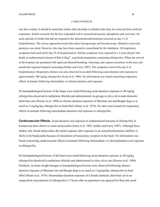 CHLORPYRIFOS                                                                                             38


                                                 2. HEALTH EFFECTS


was also evident. It should be noted that stridor often develops in children after they are removed from artificial
respirators. Stridor recurred, but the boy responded well to aerosolized racemic epinephrine and cool mist. An
acute episode of stridor that did not respond to the aforementioned treatment occurred on day 11 of
hospitalization. The airway appeared normal after direct laryngoscopy and bronchoscopy. Bilateral vocal cord
paralysis was noted. However, this may have been caused or exacerbated by the intubation. All respiratory
symptoms had resolved by day 52 of hospitalization. Similar symptoms were reported in a 5-year-old girl who
drank an undetermined amount of Rid-A-Bug®, a pesticide preparation containing chlorpyrifos. When she arrived
at the hospital, she presented with rapid and labored breathing, wheezing, and copious secretions in the nose and
mouth that required frequent suctioning (Selden and Curry 1987). The symptoms resolved by day 6 of
hospitalization. Respiratory distress was also observed in an adult following acute-duration oral exposure to
approximately 300 mg/kg chlorpyrifos (Lotti et al. 1986). No information was found concerning respiratory
effects in humans following intermediate- or chronic-duration oral exposure.


No histopathological lesions of the lungs were noted following acute-duration exposure to 40 mg/kg
chlorpyrifos dissolved in methylene chloride and administered via gavage in olive oil to male domestic
short-hair cats (Hooser et al. 1988) or chronic-duration exposure of Sherman rats and Beagle dogs to as
much as 3 mg/kg/day chlorpyrifos in feed (McCollister et al. 1974). No data were located for respiratory
effects in animals following intermediate-duration oral exposure to chlorpyrifos.


Cardiovascular Effects. Acute-duration oral exposure to undetermined amounts of chlorpyrifos in
humans has been shown to cause tachycardia (Aiuto et al. 1993; Selden and Curry 1987). Although these
studies only found tachycardia, the initial response after exposure to an acetylcholinesterase inhibitor is
likely to be bradycardia because of stimulation of muscarinic receptors in the heart. No information was
found concerning cardiovascular effects in humans following intermediate- or chronicduration oral exposure
to chlorpyrifos.


No histopathological lesions of the heart were noted following acute-duration exposure to 40 mg/kg
chlorpyrifos dissolved in methylene chloride and administered in olive oil to cats (Hooser et al. 1988).
Similarly, no heart weight changes or histopathological lesions were observed following chronic-
duration exposure of Sherman rats and Beagle dogs to as much as 3 mg/kg/day chlorpyrifos in feed
(McCollister et al. 1974). Intermediate-duration exposure of a female domestic short-hair cat to an
unspecified concentration of chlorpyrifos 2-3 hours after an apartment was sprayed for fleas did result
 