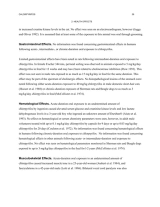 CHLORPYRIFOS                                                                                        39


                                               2. HEALTH EFFECTS


in increased creatine kinase levels in the cat. No effect was seen on an electrocardiogram, however (Jaggy
and Oliver 1992). It is assumed that at least some of the exposure to this animal was oral through grooming.


Gastrointestinal Effects. No information was found concerning gastrointestinal effects in humans
following acute-, intermediate-, or chronic-duration oral exposure to chlorpyrifos.


Limited gastrointestinal effects have been noted in rats following intermediate-duration oral exposure to
chlorpyrifos. In female Fischer 344 rats, perineal soiling was observed in animals exposed to 5 mg/kg/day
chlorpyrifos in feed for 13 weeks and may have been related to cholinesterase inhibition (Dow 1993). This
effect was not seen in male rats exposed to as much as 15 mg/kg/day in feed for the same duration. This
effect may be part of the spectrum of cholinergic effects. No histopathological lesions of the stomach were
noted following either acute-duration exposure to 40 mg/kg chlorpyrifos in male domestic short-hair cats
(Hooser et al. 1988) or chronic-duration exposure of Sherman rats and Beagle dogs to as much as 3
mg/kg/day chlorpyrifos in feed (McCollister et al. 1974).


Hematological Effects. Acute-duration oral exposure to an undetermined amount of
chlorpyrifos by ingestion caused elevated serum glucose and creatinine kinase levels and low lactate
dehydrogenase levels in a 3-year-old boy who ingested an unknown amount of Dursban® (Aiuto et al.
1993). No effect on hematological or serum chemistry parameters were seen, however, in adult male
volunteers treated with up to 0.1 mg/kg/day chlorpyrifos by capsule for 9 days or up to 0.03 mg/kg/day
chlorpyrifos for 20 days (Coulston et al. 1972). No information was found concerning hematological effects
in humans following chronic-duration oral exposure to chlorpyrifos. No information was found concerning
hematological effects in other animals following acute- or intermediate-duration oral exposure to
chlorpyrifos. No effect was seen on hematological parameters monitored in Sherman rats and Beagle dogs
exposed to up to 3 mg/kg/day chlorpyrifos in the feed for l-2 years (McCollister et al. 1974).


Musculoskeletal Effects. Acute-duration oral exposure to an undetermined amount of
chlorpyrifos caused increased muscle tone in a 23-year-old woman (Joubert et al. 1984), and
fasciculations in a 42-year-old male (Lotti et al. 1986). Bilateral vocal cord paralysis was also
 
