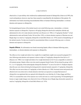 CHLORPYRIFOS                                                                                           40


                                                2. HEALTH EFFECTS



observed in a 3-year-old boy who swallowed an undetermined amount of chlorpyrifos (Aiuto et al.1993); the
vocal cord paralysis, however, may have been caused or exacerbated by the intubation of this patient. No
information was found concerning musculoskeletal effects in humans following intermediate- or chronic-
duration oral exposure to chlorpyrifos.


No histopathological lesions of the skeletal muscle were noted following acute-, intermediate-, or chronic-
duration exposure to chlorpyrifos. Exposure to 40 mg/kg chlorpyrifos dissolved in methylene chloride and
administered in olive oil to male domestic short-hair cats (Hooser et al. 1988), to 15 mg/kg/day Dursban ® in feed
administered to male and female Fischer 344 rats (Dow 1993), or chronic-duration exposure of Sherman rats and
Beagle dogs to as much as 3 mg/kg/day chlorpyrifos in feed (McCollister et al. 1974) caused no histopathology of
the skeletal muscles. No data were located for musculoskeletal effects in animals following acute- or chronic-
duration oral exposure to chlorpyrifos.


Hepatic Effects. No information was found concerning hepatic effects in humans following acute-,
intermediate-, or chronic-duration oral exposure to chlorpyrifos.


The effects on liver weight and relative liver weight (liver weight/body weight) were assessed in pregnant CF-1
mice following acute-duration oral exposure to doses as high as 25 mg/kg/day chlorpyrifos from Gd 6 to 15
(Deacon et al. 1980). Liver weight and relative liver weight determined on Gd 18 were comparable to controls in
all treatment groups. Hepatic effects were also noted in pregnant female Fischer 344 rats dosed by gavage with 0,
0.1, 3, or 15 mg/kg/day of the technicalgrade chlorpyrifos Dursban F® in corn oil on Gd 6-15. Porphyrin deposits
about the eyes were observed during the dosing period in maternal animals exposed to 15 mg/kg/day chlorpyrifos.
This effect was not seen at doses of 3 mg/kg/day or below (Breslin et al. 1996). Increased serum total protein and
albumin levels were observed in a female domestic short-hair cat exposed to an unspecified amount of
chlorpyrifos in an apartment that was sprayed with chlorpyrifos every third day for 18 days (Jaggy and Oliver
1992). It is assumed that some of the exposure was via the oral route as a result of grooming. No histopathological
lesions or organ weight changes were observed in livers of Sherman rats or Beagle dogs chronically exposed to as
much as 3 mg/kg/day chlorpyrifos in feed (McCollister et al. 1974).
 