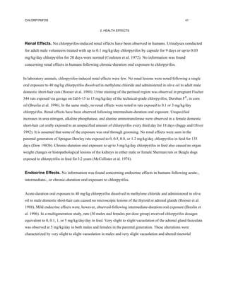 CHLORPYRIFOS                                                                                              41


                                                   2. HEALTH EFFECTS



 Renal Effects. No chlorpyrifos-induced renal effects have been observed in humans. Urinalyses conducted
 for adult male volunteers treated with up to 0.1 mg/kg/day chlorpyrifos by capsule for 9 days or up to 0.03
 mg/kg/day chlorpyrifos for 20 days were normal (Coulston et al. 1972). No information was found
 concerning renal effects in humans following chronic-duration oral exposure to chlorpyrifos.


In laboratory animals, chlorpyrifos-induced renal effects were few. No renal lesions were noted following a single
oral exposure to 40 mg/kg chlorpyrifos dissolved in methylene chloride and administered in olive oil to adult male
domestic short-hair cats (Hooser et al. 1988). Urine staining of the perineal region was observed in pregnant Fischer
344 rats exposed via gavage on Gd 6-15 to 15 mg/kg/day of the technical-grade chlorpyrifos, Dursban F®, in corn
oil (Breslin et al. 1996). In the same study, no renal effects were noted in rats exposed to 0.1 or 3 mg/kg/day
chlorpyrifos. Renal effects have been observed following intermediate-duration oral exposure. Unspecified
increases in urea nitrogen, alkaline phosphatase, and alanine aminotransferase were observed in a female domestic
short-hair cat orally exposed to an unspecified amount of chlorpyrifos every third day for 18 days (Jaggy and Oliver
1992). It is assumed that some of the exposure was oral through grooming. No renal effects were seen in the
parental generation of Sprague-Dawley rats exposed to 0, 0.5, 0.8, or 1.2 mg/kg/day chlorpyrifos in feed for 135
days (Dow 1983b). Chronic-duration oral exposure to up to 3 mg/kg/day chlorpyrifos in feed also caused no organ
weight changes or histopathological lesions of the kidneys in either male or female Sherman rats or Beagle dogs
exposed to chlorpyrifos in feed for l-2 years (McCollister et al. 1974).


 Endocrine Effects. No information was found concerning endocrine effects in humans following acute-,
 intermediate-, or chronic-duration oral exposure to chlorpyrifos.


 Acute-duration oral exposure to 40 mg/kg chlorpyrifos dissolved in methylene chloride and administered in olive
 oil to male domestic short-hair cats caused no microscopic lesions of the thyroid or adrenal glands (Hooser et al.
 1988). Mild endocrine effects were, however, observed-following intermediate-duration oral exposure (Breslin et
 al. 1996). In a multigeneration study, rats (30 males and females per dose group) received chlorpyrifos dosages
 equivalent to 0, 0.1, 1, or 5 mg/kg/day/day in feed. Very slight to slight vacuolation of the adrenal gland fasiculata
 was observed at 5 mg/kg/day in both males and females in the parental generation. These alterations were
 characterized by very slight to slight vacuolation in males and very slight vacuolation and altered tinctorial
 