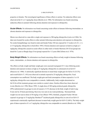 CHLORPYRIFOS                                                                                         42


                                               2. HEALTH EFFECTS


properties in females. The toxicological significance of these effects is unclear. No endocrine effects were
observed at the 0.1 or 1 mg/kg/day doses (Breslin et al. 1996). No information was found concerning
endocrine effects in animals following chronic-duration oral exposure to chlorpyrifos.


Ocular Effects. No information was found concerning ocular effects in humans following intermediate- or
chronic-duration oral exposure to chlorpyrifos.


Miosis was observed in a man after a single oral exposure to 300 mg/kg chlorpyrifos (Lotti et al.1986). No
data were located for ocular effects in other animals following acute-duration oral exposure to chlorpyrifos.
No ocular histopathology was found in male and female Fisher 344 rats exposed for 13 weeks to 0, 0.1, 1, 5,
or 15 mg/kg/day chlorpyrifos in feed (Dow 1993). Chronic-duration oral exposure in feed to as high as 3
mgikg/day chlorpyrifos caused no ocular effects in either male or female Sherman (30-32/sex/group) rats
dosed for 2 years or Beagle dogs (3/sex/group) exposed for 1-2 years (McCollister et al. 1974).


Body Weight Effects. No information was found concerning effects on body weight in humans following
acute-, intermediate-, or chronic-duration oral exposure to chlorpyrifos.


The effects on body weight and body weight gain were assessed in pregnant CF-1 mice following acute-
duration oral exposure to doses as high as 25 mg/kg/day chlorpyrifos in cottonseed oil on Gd 615
(Deacon et al. 1980). A statistically significant decrease in mean body weight gain for Gd lo-15 (33.3%)
and overall (Gd 6-17, 14%) was observed in animals exposed to 25 mg/kg/day chlorpyrifos. Food
consumption was unaffected. The body weight gain and food consumption of dams exposed to 1 or 10
mg/kg/day chlorpyrifos were comparable to controls. Additionally, body weights determined on
Gd 18 for all the treatment groups were similar to control values. Similar effects have been observed
in rats (Breslin et al. 1996; Moser 1995). A single dose of 100 mg/kg technical-grade chlorpyrifos
(99%) administered via gavage in corn oil caused a 13.3% decrease in the body weight of male Long-
Evans rats by 24 hours post-dosing. Recovery was seen at one week postdosing. Decreased body
weight was not seen at doses of 50 mg/kg or less (Moser 1995). Similarly, pregnant Fischer 344 rats
exposed via gavage to 15 mg/kg/day Dursban F® (technical-grade chlorpyrifos) in corn oil on Gd 6-15
experienced a statistically significant decrease in mean body weight gain for Gd 9-12 (44%). The body weight
gain of dams exposed to 0.1 or 3 mg/kg/day chlorpyrifos was comparable to controls (Breslin et al. 1996).
 