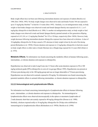 CHLORPYRIFOS                                                                                           43


                                                2. HEALTH EFFECTS



Body weight effects have not been seen following intermediate-duration oral exposure of rodents (Breslin et al.
1996; Dow 1983b, 1993). No body weight changes were observed in male and female Fischer 344 rats exposed to
up to 15 mg/kg/day Dursban  in feed for 13 weeks (Dow 1993). Similarly, in a rat multigeneration study, no body
weight or feed intake changes were observed in male and female Sprague-Dawley rats exposed to 0, 0.1, 1, or 5
mg/kg/day chlorpyrifos in feed (Breslin et al. 1996). I n another rat multigeneration study, no body weight or feed
intake changes were observed in male and female Sprague-Dawley parental animals or first generation offspring
exposed to 0, 0.5, 0.8, or 1.2 mg/kg/day Dursban for 135 or 120 days, respectively (Dow 1983b). However, body
weight decreases following intermediate-duration chlorpyrifos exposure have been observed in chickens. A dose of
10 mgtkglday chlorpyrifos for 20 days caused a 25% decrease in body weight in hens by the end of the dosing
period (Richardson et al. 1993b). Chronic-duration oral exposure to ≤3 mg/kg/day chlorpyrifos in feed also caused
no body weight effects in either male or female Sherman rats or Beagle dogs exposed for l-2 years (McCollister et
al. 1974).


Metabolic Effects. No information was found concerning the metabolic effects in humans following acute-,
intermediate-, or chronic-duration oral exposure to chlorpyrifos.


Hypothermia was observed in male Long-Evans rats 3.5 hours after acute-duration exposure to 50 or 100
mg/kg technical-grade (99%) chlorpyrifos in corn oil via gavage (Moser 1995). Hypothermia was present at
24 hours post-dosing only in the 100 mg/kg group and was no longer detectable at 72 hours post-dosing.
Hypothermia was not observed in animals exposed to 20 mg/kg. No information was found concerning the
potential metabolic effects in animals following intermediate- or chronic-duration exposure to chlorpyrifos.


2.2.2.3 Immunological and Lymphoreticular Effects.


No information was found concerning immunological or lymphoreticular effects in humans following
acute-, intermediate-, or chronic-duration oral exposure to chlorpyrifos. No immunological or
lymphoreticular effects were observed microscopically in the spleen or mesenteric lymph nodes of
2 male domestic short-hair cats acutely exposed to 40 mg/kg chlorpyrifos (Hooser et al. 1988).
Similarly, chickens exposed orally to 10 mg/kg/day chlorpyrifos for 20 days also exhibited no
immunological or lymphoreticular effects (Richardson et al. 1993b). Breslin et al. (1996)
 