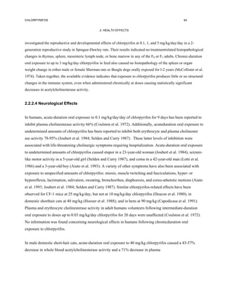 CHLORPYRIFOS                                                                                             44


                                                 2. HEALTH EFFECTS



investigated the reproductive and developmental effects of chlorpyrifos at 0.1, 1, and 5 mg/kg/day/day in a 2-
generation reproductive study in Sprague-Dawley rats. Their results indicated no treatmentrelated histopathological
changes in thymus, spleen, mesenteric lymph node, or bone marrow in any of the F0 or F1 adults. Chronic-duration
oral exposure to up to 3 mg/kg/day chlorpyrifos in feed also caused no histopathology of the spleen or organ
weight change in either male or female Sherman rats or Beagle dogs orally exposed for l-2 years (McCollister et al.
1974). Taken together, the available evidence indicates that exposure to chlorpyrifos produces little or no structural
changes in the immune system, even when administered chronically at doses causing statistically significant
decreases in acetylcholinesterase activity.


2.2.2.4 Neurological Effects


In humans, acute-duration oral exposure to 0.1 mg/kg/day/day of chlorpyrifos for 9 days has been reported to
inhibit plasma cholinesterase activity 66% (Coulston et al. 1972). Additionally, acuteduration oral exposure to
undetermined amounts of chlorpyrifos has been reported to inhibit both erythrocyte and plasma cholinester
ase activity 78-95% (Joubert et al. 1984; Selden and Curry 1987). These latter levels of inhibition were
associated with life-threatening cholinergic symptoms requiring hospitalization. Acute-duration oral exposure
to undetermined amounts of chlorpyrifos caused stupor in a 23-year-old woman (Joubert et al. 1984), seizure-
like motor activity in a 5-year-old girl (Selden and Curry 1987), and coma in a 42-year-old man (Lotti et al.
1986) and a 3-year-old boy (Aiuto et al. 1993). A variety of other symptoms have also been associated with
exposure to unspecified amounts of chlorpyrifos: miosis, muscle twitching and fasciculations, hyper- or
hyporeflexia, lacrimation, salivation, sweating, bronchorrhea, diaphoresis, and coreo-athetotic motions (Aiuto
et al. 1993; Joubert et al. 1984; Selden and Curry 1987). Similar chlorpyrifos-related effects have been
observed for CF-1 mice at 25 mg/kg/day, but not at 10 mg/kg/day chlorpyrifos (Deacon et al. 1980); in
domestic shorthair cats at 40 mg/kg (Hooser et al. 1988); and in hens at 90 mg/kg (Capodicasa et al. 1991).
Plasma and erythrocyte cholinesterase activity in adult humans volunteers following intermediate-duration
oral exposure to doses up to 0.03 mg/kg/day chlorpyrifos for 20 days were unaffected (Coulston et al. 1972).
No information was found concerning neurological effects in humans following chronicduration oral
exposure to chlorpyrifos.


In male domestic short-hair cats, acute-duration oral exposure to 40 mg/kg chlorpyrifos caused a 43-57%
decrease in whole blood acetylcholinesterase activity and a 71% decrease in plasma
 