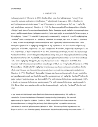 CHLORPYRIFOS                                                                                       45


                                               2. HEALTH EFFECTS


cholinesterase activity (Hooser et al. 1988). Similar effects were observed in pregnant Fischer 344 rats
exposed to technical-grade chlorpyrifos Dursban F® administered via gavage on Gd 6-15. Erythrocyte
acetylcholinesterase activity decreased 74 and 85% compared to control values at the 3 and 15 mg/kg/day
body weight doses, respectively (Breslin et al. 1996). The dams exposed to 15 mg/kg/day chlorpyrifos also
exhibited classic signs of organophosphate poisoning during the dosing period, including excessive salivation,
tremors, and decreased plasma cholinesterase activity. In the same study, no neurological effects were seen at
0.1 mg/kg/day. Female CF-1 mice (40-51 per group) were exposed by gavage to 1, 10, or 25 mg/kg/day/day
Dursban F (96.8% chlorpyrifos) as a solution in cottonseed oil on day 6, days 6-10, or Gd 6-15 (Deacon et
al. 1980). Plasma and erythrocyte cholinesterase levels were significantly decreased from control values
among mice given 10 or 25 mg/kg/day chlorpyrifos on day 6 (plasma, 95 and 97% decrease, respectively;
erythrocyte, 20 and 40%, respectively) and, days 6-10 (plasma, 97 and 99%, respectively; erythrocyte, 43 and
71%, respectively), or days 6-15 (plasma, 96 and 98%, respectively; erythrocyte, 43 and 57%, respectively).
Plasma cholinesterase levels were significantly reduced among mice given 1 mg/kg/day chlorpyrifos during
the same time intervals (69, 78, and 85%, respectively). Erythrocyte cholinesterase levels were also reduced
(43%) after 1 mg/kg/day chlorpyrifos, but only after exposure on Gd 6-10 (Deacon et al.1980). In a
concurrent study of cholinesterase inhibition using dosages of 0.1, 1, and 10 mg/kg/day, Deacon et al. (1980)
determined a no-effect level of 0.1 mg/kg/day for erythrocyte and plasma cholinesterase inhibition. Similar
effects on erythrocyte and plasma cholinesterase activities were noted in a multigeneration study in rats
(Breslin et al. 1996). Significantly decreased erythrocyte and plasma cholinesterase levels were seen in first
and second generation male and female Sprague-Dawley rats exposed to 1 mg/kg/day Dursban F® in feed. In
males, erythrocyte cholinesterase was decreased 65-69%, while plasma cholinesterase was decreased 4344%.
In females, erythrocyte cholinesterase was decreased 67%, while plasma cholinesterase was decreased 49-
55%. These effects were not observed in rats fed diets containing 0.1 mg/kg/day Dursban F® (Breslin et al.
1996).


In one human suicide attempt, acute-duration oral exposure to approximately 300 mg/kg of a
commercial formulation of chlorpyrifos caused transient distal polyneuropathy that resolved
approximately 90 days after exposure (Lotti et al. 1986). Acute-duration oral exposure to un-
determined amounts of chlorpyrifos produced clinical findings in a 3-year-old boy that were
consistent with proximal polyneuropathy (Aiuto et al. 1993). Eleven days following exposure, the
boy was areflexic, and electromyography demonstrated the absence of voluntary motor units on the 18th
 