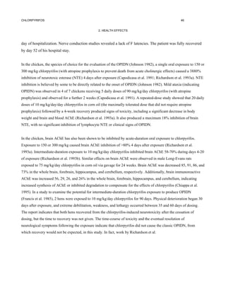 CHLORPYRIFOS                                                                                           46


                                                  2. HEALTH EFFECTS



day of hospitalization. Nerve conduction studies revealed a lack of F latencies. The patient was fully recovered
by day 52 of his hospital stay.


In the chicken, the species of choice for the evaluation of the OPIDN (Johnson 1982), a single oral exposure to 150 or
300 mg/kg chlorpyrifos (with atropine prophylaxis to prevent death from acute cholinergic effects) caused a 3880%
inhibition of neurotoxic esterase (NTE) 4 days after exposure (Capodicasa et al. 1991; Richardson et al. 1993a). NTE
inhibition is believed by some to be directly related to the onset of OPIDN (Johnson 1982). Mild ataxia (indicating
OPIDN) was observed in 4 of 7 chickens receiving 5 daily doses of 90 mg/kg/day chlorpyrifos (with atropine
prophylaxis) and observed for a further 2 weeks (Capodicasa et al. 1991). A repeated-dose study showed that 20 daily
doses of 10 mg/kg/day/day chlorpyrifos in corn oil (the maximally tolerated dose that did not require atropine
prophylaxis) followed by a 4-week recovery produced signs of toxicity, including a significant decrease in body
weight and brain and blood AChE (Richardson et al. 1993a). It also produced a maximum 18% inhibition of brain
NTE, with no significant inhibition of lymphocyte NTE or clinical signs of OPIDN.


In the chicken, brain AChE has also been shown to be inhibited by acute-duration oral exposure to chlorpyrifos.
Exposure to 150 or 300 mg/kg caused brain AChE inhibition of >80% 4 days after exposure (Richardson et al.
1993a). Intermediate-duration exposure to 10 mg/kg/day chlorpyrifos inhibited brain AChE 58-70% during days 4-20
of exposure (Richardson et al. 1993b). Similar effects on brain AChE were observed in male Long-Evans rats
exposed to 75 mg/kg/day chlorpyrifos in corn oil via gavage for 24 weeks. Brain AChE was decreased 85, 91, 86, and
73% in the whole brain, forebrain, hippocampus, and cerebellum, respectively. Additionally, brain immunoreactive
AChE was increased 56, 29, 26, and 26% in the whole brain, forebrain, hippocampus, and cerebellum, indicating
increased synthesis of AChE or inhibited degradation to compensate for the effects of chlorpyrifos (Chiappa et al.
1995). In a study to examine the potential for intermediate-duration chlorpyrifos exposure to produce OPIDN
(Francis et al. 1985), 2 hens were exposed to 10 mg/kg/day chlorpyrifos for 90 days. Physical deterioration began 30
days after exposure, and extreme debilitation, weakness, and lethargy occurred between 35 and 60 days of dosing.
The report indicates that both hens recovered from the chlorpyrifos-induced neurotoxicity after the cessation of
dosing, but the time to recovery was not given. The time-course of toxicity and the eventual resolution of
neurological symptoms following the exposure indicate that chlorpyrifos did not cause the classic OPIDN, from
which recovery would not be expected, in this study. In fact, work by Richardson et al.
 