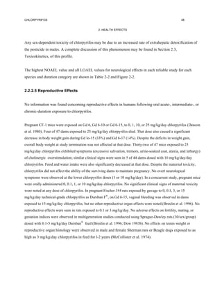 CHLORPYRIFOS                                                                                            48


                                                 2. HEALTH EFFECTS



Any sex-dependent toxicity of chlorpyrifos may be due to an increased rate of extrahepatic detoxification of
the pesticide in males. A complete discussion of this phenomenon may be found in Section 2.3,
Toxicokinetics, of this profile.


The highest NOAEL value and all LOAEL values for neurological effects in each reliable study for each
species and duration category are shown in Table 2-2 and Figure 2-2.


2.2.2.5 Reproductive Effects


No information was found concerning reproductive effects in humans following oral acute-, intermediate-, or
chronic-duration exposure to chlorpyrifos.


Pregnant CF-1 mice were exposed on Gd 6, Gd 6-10 or Gd 6-15, to 0, 1, 10, or 25 mg/kg/day chlorpyrifos (Deacon
et al. 1980). Four of 47 dams exposed to 25 mg/kg/day chlorpyrifos died. That dose also caused a significant
decrease in body weight gain during Gd lo-15 (33%) and Gd 6-17 (14%). Despite the deficits in weight gain,
overall body weight at study termination was not affected at that dose. Thirty-two of 47 mice exposed to 25
mg/kg/day chlorpyrifos exhibited symptoms (excessive salivation, tremors, urine-soaked coat, ataxia, and lethargy)
of cholinergic overstimulation; similar clinical signs were seen in 5 of 44 dams dosed with 10 mg/kg/day/day
chlorpyrifos. Food and water intake were also significantly decreased at that dose. Despite the maternal toxicity,
chlorpyrifos did not affect the ability of the surviving dams to maintain pregnancy. No overt neurological
symptoms were observed at the lower chlorpyrifos doses (1 or 10 mg/kg/day). In a concurrent study, pregnant mice
were orally administered 0, 0.1, 1, or 10 mg/kg/day chlorpyrifos. No significant clinical signs of maternal toxicity
were noted at any dose of chlorpyrifos. In pregnant Fischer 344 rats exposed by gavage to 0, 0.1, 3, or 15
mg/kg/day technical-grade chlorpyrifos as Dursban F®, on Gd 6-15, vaginal bleeding was observed in dams
exposed to 15 mg/kg/day chlorpyrifos, but no other reproductive organ effects were noted (Breslin et al. 1996). No
reproductive effects were seen in rats exposed to 0.1 or 3 mg/kg/day. No adverse effects on fertility, mating, or
gestation indices were observed in multigeneration studies conducted using Sprague-Dawley rats (30/sex/group)
dosed with 0.1-5 mg/kg/day Dursban® feed (Breslin et al. 1996; Dow 1983b). No effects on testes weight or
reproductive organ histology were observed in male and female Sherman rats or Beagle dogs exposed to as
high as 3 mg/kg/day chlorpyrifos in feed for l-2 years (McCollister et al. 1974).
 