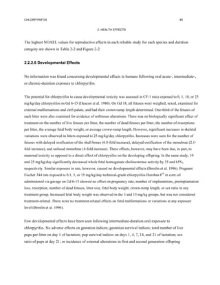 CHLORPYRIFOS                                                                                             49


                                                 2. HEALTH EFFECTS



The highest NOAEL values for reproductive effects in each reliable study for each species and duration
category are shown in Table 2-2 and Figure 2-2.


2.2.2.6 Developmental Effects


No information was found concerning developmental effects in humans following oral acute-, intermediate-,
or chronic-duration exposure to chlorpyrifos.


The potential for chlorpyrifos to cause developmental toxicity was assessed in CF-1 mice exposed to 0, 1, 10, or 25
mg/kg/day chlorpyrifos on Gd 6-15 (Deacon et al. 1980). On Gd 18, all fetuses were weighed, sexed, examined for
external malformations and cleft palate, and had their crown-rump length determined. One-third of the fetuses of
each litter were also examined for evidence of softtissue alterations. There was no biologically significant effect of
treatment on the number of live fetuses per litter, the number of dead fetuses per litter, the number of resorptions
per litter, the average fetal body weight, or average crown-rump length. However, significant increases in skeletal
variations were observed in litters exposed to 25 mg/kg/day chlorpyrifos. Increases were seen for the number of
fetuses with delayed ossification of the skull bones (6.8-fold increase), delayed ossification of the stemebrae (2.1-
fold increase), and unfused stemebrae (4-fold increase). These effects, however, may have been due, in part, to
maternal toxicity as opposed to a direct effect of chlorpyrifos on the developing offspring. In the same study, 10
and 25 mg/kg/day significantly decreased whole fetal homogenate cholinesterase activity by 35 and 65%,
respectively. Similar exposure in rats, however, caused no developmental effects (Breslin et al. 1996). Pregnant
Fischer 344 rats exposed to 0.1, 3, or 15 mg/kg/day technical-grade chlorpyrifos Dursban F® in corn oil
administered via gavage on Gd 6-15 showed no effect on pregnancy rate, number of implantations, preimplantation
loss, resorption, number of dead fetuses, litter size, fetal body weight, crown-rump length, or sex ratio in any
treatment group. Increased fetal body weight was observed in the 3 and 15 mg/kg groups, but was not considered
treatment-related. There were no treatment-related effects on fetal malformations or variations at any exposure
level (Breslin et al. 1996).


Few developmental effects have been seen following intermediate-duration oral exposure to
chlorpyrifos. No adverse effects on gestation indices; gestation survival indices; total number of live
pups per litter on day 1 of lactation; pup survival indices on days 1, 4, 7, 14, and 21 of lactation; sex
ratio of pups at day 21; or incidence of external alterations in first and second generation offspring
 