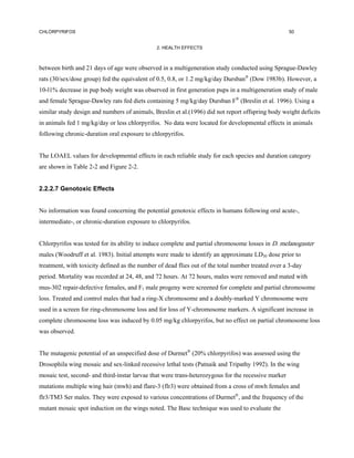 CHLORPYRIFOS                                                                                         50


                                               2. HEALTH EFFECTS



between birth and 21 days of age were observed in a multigeneration study conducted using Sprague-Dawley
rats (30/sex/dose group) fed the equivalent of 0.5, 0.8, or 1.2 mg/kg/day Dursban® (Dow 1983b). However, a
10-l1% decrease in pup body weight was observed in first generation pups in a multigeneration study of male
and female Sprague-Dawley rats fed diets containing 5 mg/kg/day Dursban F® (Breslin et al. 1996). Using a
similar study design and numbers of animals, Breslin et al.(1996) did not report offspring body weight deficits
in animals fed 1 mg/kg/day or less chlorpyrifos. No data were located for developmental effects in animals
following chronic-duration oral exposure to chlorpyrifos.


The LOAEL values for developmental effects in each reliable study for each species and duration category
are shown in Table 2-2 and Figure 2-2.


2.2.2.7 Genotoxic Effects


No information was found concerning the potential genotoxic effects in humans following oral acute-,
intermediate-, or chronic-duration exposure to chlorpyrifos.


Chlorpyrifos was tested for its ability to induce complete and partial chromosome losses in D. melanogaster
males (Woodruff et al. 1983). Initial attempts were made to identify an approximate LD30 dose prior to
treatment, with toxicity defined as the number of dead flies out of the total number treated over a 3-day
period. Mortality was recorded at 24, 48, and 72 hours. At 72 hours, males were removed and mated with
mus-302 repair-defective females, and F1 male progeny were screened for complete and partial chromosome
loss. Treated and control males that had a ring-X chromosome and a doubly-marked Y chromosome were
used in a screen for ring-chromosome loss and for loss of Y-chromosome markers. A significant increase in
complete chromosome loss was induced by 0.05 mg/kg chlorpyrifos, but no effect on partial chromosome loss
was observed.


The mutagenic potential of an unspecified dose of Durmet® (20% chlorpyrifos) was assessed using the
Drosophila wing mosaic and sex-linked recessive lethal tests (Patnaik and Tripathy 1992). In the wing
mosaic test, second- and third-instar larvae that were trans-heterozygous for the recessive marker
mutations multiple wing hair (mwh) and flare-3 (flr3) were obtained from a cross of mwh females and
flr3/TM3 Ser males. They were exposed to various concentrations of Durmet®, and the frequency of the
mutant mosaic spot induction on the wings noted. The Basc technique was used to evaluate the
 