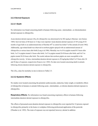 CHLORPYRIFOS                                                                                                   52


                                                    2. HEALTH EFFECTS


2.2.3 Dermal Exposure


2.2.3.1 Death


No information was found concerning death in humans following acute-, intermediate-, or chronicduration
dermal exposure to chlorpyrifos.


Acute-duration dermal exposure LD50 for chlorpyrifos was determined to be 202 mg/kg in Sherman rats (Gaines
1969). Survival times of 46 hours to 13 days were reported. Acute-duration dermal exposure of 185 young (9-52
months of age) bulls to an undetermined dose of Dursban 44® to control lice killed 7 of the animals (Everett 1982).
Additionally, age-related death was observed in newborn piglets sprayed with an undetermined amount of
chlorpyrifos at various times after birth (Long et al.1986). Mortality was 4 of 4 in piglets treated 0-3 hours after
birth, 3 of 3 in piglets treated l-3 hours after birth, 3 of 5 in piglets treated 24-30 hours after birth, and 0 of 3 in
piglets treated 30-36 hours after birth. The results indicate that newborn piglets are more susceptible to the
chlorpyrifos toxicity. In hens, intermediate-duration dermal exposure to 20 mg/kg/day killed 2 of 3 hens after 30
and 38 days of exposure, respectively (Francis et al. 1985). No data were located concerning death in animals
following chronic-duration dermal exposure to chlorpyrifos.


The LD50 value for mortality in rats in shown in Table 2-3.


2.2.3.2 Systemic Effects


No studies were located concerning the potential cardiovascular, endocrine, body weight, or metabolic effects
of chlorpyrifos in humans or animals following acute-, intermediate-, or chronic-duration dermal exposure to
chlorpyrifos.


Respiratory Effects. No information was found concerning respiratory effects in humans following
intermediate-duration dermal exposure to chlorpyrifos.


The effects of presumed acute-duration dermal exposure to chlorpyrifos were reported for 12 persons exposed
to chlorpyrifos primarily in the home or workplace following professional application of the pesticide
(Thrasher et al. 1993). The route of exposure was not reported; however, dermal in addition
 