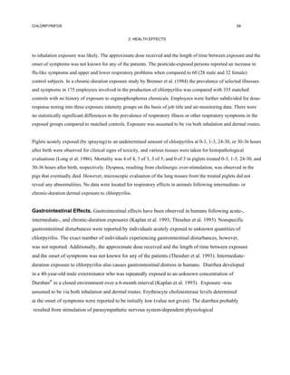 CHLORPYRIFOS                                                                                               54


                                                  2. HEALTH EFFECTS



to inhalation exposure was likely. The approximate dose received and the length of time between exposure and the
onset of symptoms was not known for any of the patients. The pesticide-exposed persons reported an increase in
flu-like symptoms and upper and lower respiratory problems when compared to 60 (28 male and 32 female)
control subjects. In a chronic-duration exposure study by Brenner et al. (1984) the prevalence of selected illnesses
and symptoms in 175 employees involved in the production of chlorpyrifos was compared with 335 matched
controls with no history of exposure to organophosphorus chemicals. Employees were further subdivided for dose-
response testing into three exposure intensity groups on the basis of job title and air-monitoring data. There were
no statistically significant differences in the prevalence of respiratory illness or other respiratory symptoms in the
exposed groups compared to matched controls. Exposure was assumed to be via both inhalation and dermal routes.


Piglets acutely exposed (by spraying) to an undetermined amount of chlorpyrifos at 0-3, 1-3, 24-30, or 30-36 hours
after birth were observed for clinical signs of toxicity, and various tissues were taken for histopathological
evaluations (Long et al. 1986). Mortality was 4 of 4, 3 of 3, 3 of 5, and 0 of 3 in piglets treated 0-3, 1-3, 24-30, and
30-36 hours after birth, respectively. Dyspnea, resulting from cholinergic over-stimulation, was observed in the
pigs that eventually died. However, microscopic evaluation of the lung tissues from the treated piglets did not
reveal any abnormalities. No data were located for respiratory effects in animals following intermediate- or
chronic-duration dermal exposure to chlorpyrifos.


Gastrointestinal Effects. Gastrointestinal effects have been observed in humans following acute-,
intermediate-, and chronic-duration exposures (Kaplan et al. 1993; Thrasher et al. 1993). Nonspecific
gastrointestinal disturbances were reported by individuals acutely exposed to unknown quantities of
chlorpyrifos. The exact number of individuals experiencing gastrointestinal disturbances, however,
was not reported. Additionally, the approximate dose received and the length of time between exposure
and the onset of symptoms was not known for any of the patients (Thrasher et al. 1993). Intermediate-
duration exposure to chlorpyrifos also causes gastrointestinal distress in humans. Diarrhea developed
in a 40-year-old male exterminator who was repeatedly exposed to an unknown concentration of
Dursban® in a closed environment over a 6-month interval (Kaplan et al. 1993). Exposure -was
assumed to be via both inhalation and dermal routes. Erythrocyte cholinesterase levels determined
at the onset of symptoms were reported to be initially low (value not given). The diarrhea probably
resulted from stimulation of parasympathetic nervous system-dependent physiological
 