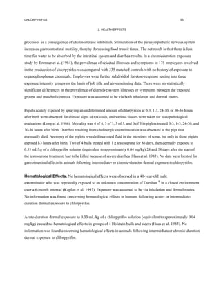 CHLORPYRIFOS                                                                                               55


                                                  2. HEALTH EFFECTS



processes as a consequence of cholinesterase inhibition. Stimulation of the parasympathetic nervous system
increases gastrointestinal motility, thereby decreasing food transit times. The net result is that there is less
time for water to be absorbed by the intestinal system and diarrhea results. In a chronicduration exposure
study by Brenner et al. (1984), the prevalence of selected illnesses and symptoms in 175 employees involved
in the production of chlorpyrifos was compared with 335 matched controls with no history of exposure to
organophosphorus chemicals. Employees were further subdivided for dose-response testing into three
exposure intensity groups on the basis of job title and air-monitoring data. There were no statistically
significant differences in the prevalence of digestive system illnesses or symptoms between the exposed
groups and matched controls. Exposure was assumed to be via both inhalation and dermal routes.


Piglets acutely exposed by spraying an undetermined amount of chlorpyrifos at 0-3, 1-3, 24-30, or 30-36 hours
after birth were observed for clinical signs of toxicosis, and various tissues were taken for histopathological
evaluations (Long et al. 1986). Mortality was 4 of 4, 3 of 3, 3 of 5, and 0 of 3 in piglets treated 0-3, 1-3, 24-30, and
30-36 hours after birth. Diarrhea resulting from cholinergic overstimulation was observed in the pigs that
eventually died. Necropsy of the piglets revealed increased fluid in the intestines of some, but only in those piglets
exposed l-3 hours after birth. Two of 4 bulls treated with 1 g testosterone for 86 days, then dermally exposed to
0.33 mL/kg of a chlorpyrifos solution (equivalent to approximately 0.04 mg/kg) 28 and 58 days after the start of
the testosterone treatment, had to be killed because of severe diarrhea (Haas et al. 1983). No data were located for
gastrointestinal effects in animals following intermediate- or chronic-duration dermal exposure to chlorpyrifos.


Hematological Effects. No hematological effects were observed in a 40-year-old male
exterminator who was repeatedly exposed to an unknown concentration of Dursban ® in a closed environment
over a 6-month interval (Kaplan et al. 1993). Exposure was assumed to be via inhalation and dermal routes.
No information was found concerning hematological effects in humans following acute- or intermediate-
duration dermal exposure to chlorpyrifos.


Acute-duration dermal exposure to 0.33 mL/kg of a chlorpyrifos solution (equivalent to approximately 0.04
mg/kg) caused no hematological effects in groups of 4 Holstein bulls and steers (Haas et al. 1983). No
information was found concerning hematological effects in animals following intermediateor chronic-duration
dermal exposure to chlorpyrifos.
 