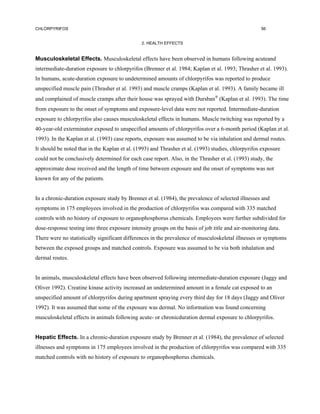 CHLORPYRIFOS                                                                                        56


                                               2. HEALTH EFFECTS


Musculoskeletal Effects. Musculoskeletal effects have been observed in humans following acuteand
intermediate-duration exposure to chlorpyrifos (Brenner et al. 1984; Kaplan et al. 1993; Thrasher et al. 1993).
In humans, acute-duration exposure to undetermined amounts of chlorpyrifos was reported to produce
unspecified muscle pain (Thrasher et al. 1993) and muscle cramps (Kaplan et al. 1993). A family became ill
and complained of muscle cramps after their house was sprayed with Dursban (Kaplan et al. 1993). The time
from exposure to the onset of symptoms and exposure-level data were not reported. Intermediate-duration
exposure to chlorpyrifos also causes musculoskeletal effects in humans. Muscle twitching was reported by a
40-year-old exterminator exposed to unspecified amounts of chlorpyrifos over a 6-month period (Kaplan et al.
1993). In the Kaplan et al. (1993) case reports, exposure was assumed to be via inhalation and dermal routes.
It should be noted that in the Kaplan et al. (1993) and Thrasher et al. (1993) studies, chlorpyrifos exposure
could not be conclusively determined for each case report. Also, in the Thrasher et al. (1993) study, the
approximate dose received and the length of time between exposure and the onset of symptoms was not
known for any of the patients.


In a chronic-duration exposure study by Brenner et al. (1984), the prevalence of selected illnesses and
symptoms in 175 employees involved in the production of chlorpyrifos was compared with 335 matched
controls with no history of exposure to organophosphorus chemicals. Employees were further subdivided for
dose-response testing into three exposure intensity groups on the basis of job title and air-monitoring data.
There were no statistically significant differences in the prevalence of musculoskeletal illnesses or symptoms
between the exposed groups and matched controls. Exposure was assumed to be via both inhalation and
dermal routes.


In animals, musculoskeletal effects have been observed following intermediate-duration exposure (Jaggy and
Oliver 1992). Creatine kinase activity increased an undetermined amount in a female cat exposed to an
unspecified amount of chlorpyrifos during apartment spraying every third day for 18 days (Jaggy and Oliver
1992). It was assumed that some of the exposure was dermal. No information was found concerning
musculoskeletal effects in animals following acute- or chronicduration dermal exposure to chlorpyrifos.


Hepatic Effects. In a chronic-duration exposure study by Brenner et al. (1984), the prevalence of selected
illnesses and symptoms in 175 employees involved in the production of chlorpyrifos was compared with 335
matched controls with no history of exposure to organophosphorus chemicals.
 