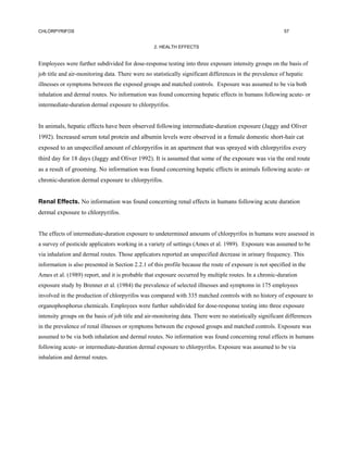 CHLORPYRIFOS                                                                                               57


                                                  2. HEALTH EFFECTS


Employees were further subdivided for dose-response testing into three exposure intensity groups on the basis of
job title and air-monitoring data. There were no statistically significant differences in the prevalence of hepatic
illnesses or symptoms between the exposed groups and matched controls. Exposure was assumed to be via both
inhalation and dermal routes. No information was found concerning hepatic effects in humans following acute- or
intermediate-duration dermal exposure to chlorpyrifos.


In animals, hepatic effects have been observed following intermediate-duration exposure (Jaggy and Oliver
1992). Increased serum total protein and albumin levels were observed in a female domestic short-hair cat
exposed to an unspecified amount of chlorpyrifos in an apartment that was sprayed with chlorpyrifos every
third day for 18 days (Jaggy and Oliver 1992). It is assumed that some of the exposure was via the oral route
as a result of grooming. No information was found concerning hepatic effects in animals following acute- or
chronic-duration dermal exposure to chlorpyrifos.


Renal Effects. No information was found concerning renal effects in humans following acute duration
dermal exposure to chlorpyrifos.


The effects of intermediate-duration exposure to undetermined amounts of chlorpyrifos in humans were assessed in
a survey of pesticide applicators working in a variety of settings (Ames et al. 1989). Exposure was assumed to be
via inhalation and dermal routes. Those applicators reported an unspecified decrease in urinary frequency. This
information is also presented in Section 2.2.1 of this profile because the route of exposure is not specified in the
Ames et al. (1989) report, and it is probable that exposure occurred by multiple routes. In a chronic-duration
exposure study by Brenner et al. (1984) the prevalence of selected illnesses and symptoms in 175 employees
involved in the production of chlorpyrifos was compared with 335 matched controls with no history of exposure to
organophosphorus chemicals. Employees were further subdivided for dose-response testing into three exposure
intensity groups on the basis of job title and air-monitoring data. There were no statistically significant differences
in the prevalence of renal illnesses or symptoms between the exposed groups and matched controls. Exposure was
assumed to be via both inhalation and dermal routes. No information was found concerning renal effects in humans
following acute- or intermediate-duration dermal exposure to chlorpyrifos. Exposure was assumed to be via
inhalation and dermal routes.
 