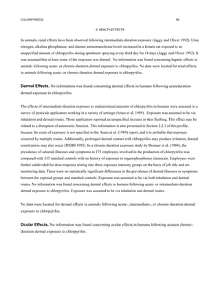 CHLORPYRIFOS                                                                                              58


                                                   2. HEALTH EFFECTS


In animals, renal effects have been observed following intermediate-duration exposure (Jaggy and Oliver 1992). Urea
nitrogen, alkaline phosphatase, and alanine aminotransferase levels increased in a female cat exposed to an
unspecified amount of chlorpyrifos during apartment spraying every third day for 18 days (Jaggy and Oliver 1992). It
was assumed that at least some of the exposure was dermal. No information was found concerning hepatic effects in
animals following acute- or chronic-duration dermal exposure to chlorpyrifos. No data were located for renal effects
in animals following acute- or chronic-duration dermal exposure to chlorpyrifos.


Dermal Effects. No information was found concerning dermal effects in humans following acuteduration
dermal exposure to chlorpyrifos.


The effects of intermediate-duration exposure to undetermined amounts of chlorpyrifos in humans were assessed in a
survey of pesticide applicators working in a variety of settings (Ames et al. 1989). Exposure was assumed to be via
inhalation and dermal routes. Those applicators reported an unspecified increase in skin flushing. This effect may be
related to a disruption of autonomic function. This information is also presented in Section 2.2.1 of this profile,
because the route of exposure is not specified in the Ames et al. (1989) report, and it is probable that exposure
occurred by multiple routes. Additionally, prolonged dermal contact with chlorpyrifos may produce irritation; dermal
sensitization may also occur (HSDB 1995). In a chronic-duration exposure study by Brenner et al. (1984), the
prevalence of selected illnesses and symptoms in 175 employees involved in the production of chlorpyrifos was
compared with 335 matched controls with no history of exposure to organophosphorus chemicals. Employees were
further subdivided for dose-response testing into three exposure intensity groups on the basis of job title and air-
monitoring data. There were no statistically significant differences in the prevalence of dermal illnesses or symptoms
between the exposed groups and matched controls. Exposure was assumed to be via both inhalation and dermal
routes. No information was found concerning dermal effects in humans following acute- or intermediate-duration
dermal exposure to chlorpyrifos. Exposure was assumed to be via inhalation and dermal routes.


No data were located for dermal effects in animals following acute-, intermediate-, or chronic-duration dermal
exposure to chlorpyrifos.


Ocular Effects. No information was found concerning ocular effects in humans following acuteor chronic-
duration dermal exposure to chlorpyrifos.
 