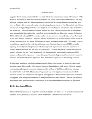 CHLORPYRIFOS                                                                                            60


                                                 2. HEALTH EFFECTS


suggested that the increase in autoantibodies was due to chlorpyrifos-induced tissue damage (Thrasher et al. 1993).
However, the causality of these effects must be interpreted with caution. This study was a retrospective case study
where the symptoms arose 14.5 years post-exposure to chlorpyrifos. No exposure data were presented and there
were no objective data or methods for ruling out confounding chemical exposures. Ten of the patients had a history
of some type of atopy or drug sensitivity, while one patient had been diagnosed with systemic lupus erythematous
and another had a lupus-like syndrome. From the results of this study, it may be concluded that the patients had
some immunological abnormalities, but it is difficult to attribute the effects to chlorpyrifos exposure (Richardson
1995). Additionally, although CD26 is a surface marker whose expression is increased on the surface of activated
T cells, it has not been validated as a diagnostic indicator of immunotoxicity in either animal or human studies. Of
primary importance is the fact that the following are not known: how the expression of the CD26 marker varies in a
normal human population; what kinds of conditions can cause changes in the expression of CD26, especially
regarding studies of potential drug/chemical-induced changes in its expression; the functional significance of
changes in CD26 expression; and how much the expression of CD26 must change to be causally associated with
changes in immune function. Finally, although it is true that elevations in autoantibodies to a number of self-
antigens can be caused by exposure to a variety of drugs and chemicals, the presence of autoantibodies can also be
measured in normal healthy human populations. Thus, the biological significance of these findings is unclear.


In spite of the widespread use of insecticides containing chlorpyrifos, there are no definitive reports that it
sensitizes human skin. A study, which assessed a number of pesticides via patch tests in California nursery
workers, reported no positive responses with chlorpyrifos in 38 out of the 39 exposed workers who were
tested (O’Malley et al. 1995). The duration of exposure to any of the 6 pesticide formulations to which
exposure occurred was not specified in this paper. Although none of the 21 control subjects were positive for
chlorpyrifos, there were positive responses to other pesticides noted in the controls. Therefore, the biological
significance of the positive response to chlorpyrifos in the single exposed worker could not be determined


2.2.3.4 Neurological Effects


The accidental application of an unspecified amount chlorpyrifos into the eye of a 42-year-old woman caused
unilateral miosis presenting as anisocoria (Flach and Donahue 1994). Unilateral effects were
 