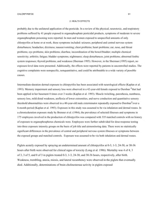 CHLORPYRIFOS                                                                                               61


                                                  2. HEALTH EFFECTS


probably due to the unilateral application of the pesticide. In a review of the physical, neurotoxic, and respiratory
problems suffered by 41 people exposed to organophosphate pesticidal products, symptoms of moderate to severe
organophosphate poisoning were reported. In men and women exposed to unspecified amounts of only
chlorpyrifos at home or at work, these symptoms included: seizures; peripheral and central nervous system
disturbances; headaches; dizziness; nausea/vomiting; chest problems; heart problems; ear, nose, and throat
problems; eye problems; skin problems; diarrhea; incoordination of the bowel/bladder; multiple chemical
sensitivity; arthritis; fatigue; bladder symptoms; nightmares; sleep disturbances; joint problems; abnormal limbic
system responses; thyroid problems; and weakness (Sherman 1995). However, in the Sherman (1995) report, no
exposure-level data were presented. Additionally, the effects were reported by patients in uncontrolled studies. The
cognitive complaints were nonspecific, nonquantitative, and could be attributable to a wide variety of possible
causes.


Intermediate-duration dermal exposure to chlorpyrifos has been associated with neurological effects (Kaplan et al.
1993). Memory impairment and sensory loss were observed in a 42-year-old female exposed to Dursban ®that had
been applied in her basement 8 times over 3 weeks (Kaplan et al. 1993). Muscle twitching, paresthesia, numbness,
sensory loss, mild distal weakness, areflexia of lower extremities, and nerve conduction and quantitative sensory
threshold abnormalities were observed in a 40-year-old male exterminator repeatedly exposed to Dursban®over a
6-month period (Kaplan et al. 1993). Exposure in this study was assumed to be via inhalation and dermal routes. In
a chronicduration exposure study by Brenner et al. (1984), the prevalence of selected illnesses and symptoms in
175 employees involved in the production of chlorpyrifos was compared with 335 matched controls with no history
of exposure to organophosphorus chemicals were. Employees were further subdivided for dose-response testing
into three exposure intensity groups on the basis of job title and airmonitoring data. There were no statistically
significant differences in the prevalence of central and peripheral nervous system illnesses or symptoms between
the exposed groups and matched controls. Exposure was assumed to be via both inhalation and dermal routes.


Piglets acutely exposed by spraying an undetermined amount of chlorpyrifos at 0-3, 1-3, 24-30, or 30-36
hours after birth were observed for clinical signs of toxicity (Long et al. 1986). Mortality was 4 of 4, 3
of 3, 3 of 5, and 0 of 3 in piglets treated 0-3, 1-3, 24-30, and 30-36 hours, respectively, after birth.
Weakness, trembling, ataxia, miosis, and lateral recumbency were observed in the piglets that eventually
died. Additionally, determinations of brain cholinesterase activity in piglets exposed
 