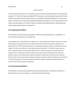 CHLORPYRIFOS                                                                                            62


                                                 2. HEALTH EFFECTS


l-3 hours after births showed a 55--67% inhibition in activity. Blood acetylcholinesterase activity determined
in piglets 12-17 hours after exposure displayed 8l-99% decreases in activity in piglets exposed up to 30 hours
after birth. Intermediate-duration dermal exposure to 20 mg/kg/day chlorpyrifos applied to the ventral wing
surface at the humerus for at least 28 days produced debilitation and paralysis in 2 of 3 exposed hens after 20-
28 days of dosing (Francis et al. 1985). No data were located for neurological effects in animals following
chronic-duration dermal exposure to chlorpyrifos.


2.2.3.5 Reproductive Effects


No information was found concerning reproductive effects in humans following acute-, intermediate-, or
chronic-duration dermal exposure to chlorpyrifos.


An unspecified amount of Dursban 44® was applied once to 185 young bulls (9-52 months of age) for lice control.
Semen output was analyzed from historical samples collected from 583 control animals to establish normal
production (Everett 1982). Following exposure, semen production and sperm viability were determined in frozen
samples. The bulls were divided into 2 post-exposure groups (6-month and 7-12-month) in order to assess the
short- and long-term effects of the treatment, respectively. Six months post-exposure, the treated bulls were
reported to have an unspecified increase in nonmotile sperm upon thawing of samples. Sperm motility and
ejaculate volume were decreased, and the number of post-thaw nonmotile sperm increased in those bulls that
became ill after treatment and required veterinary interventions. No adverse effects on bull sperm were observed 7-
12 months postexposure. No data were located for reproductive effects in animals following intermediate- or
chronic-duration dermal exposure to chlorpyrifos.


2.2.3.6 Developmental Effects


No information was located concerning the potential developmental effects of chlorpyrifes in humans or
animals following acute-, intermediate-, or chronic-duration dermal exposure.
 