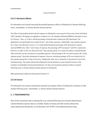 CHLORPYRIFOS                                                                                              63


                                                  2. HEALTH EFFECTS



2.2.3.7 Genotoxic Effects


No information was located concerning the potential genotoxic effects of chlorpyrifos in humans following
acute-, intermediate-, or chronic-duration dermal exposure.


The effect of intermediate-duration dermal exposure to chlorpyrifos was assessed in Swiss mice (Amer and Fahmy
1982). Dursban (99 mg/kg) was applied as a solution in 0.1 mL dimethyl sulfoxide (DMSO) to the backs of mice
for 24 hours, 7 days, or 14 days, and the percentage of polychromatic erythrocytes (PE) determined. The
applications were performed twice weekly for the 7- and 14-day exposures. Additionally, some animals exposed
for 14 days were allowed to recover 1 or 2 weeks before having the percentage of PE determined. Controls
received DMSO only. After 1 and 14 days of exposure, the percentage of PE increased 17 and 82%, respectively.
However, no effect on PE was observed for the 7-day-exposure group. As a result, the authors concluded that the
effect seen after one day of exposure was probably spurious. The percentage of PE was still elevated in the 14-day
exposure group 7 days after termination of exposure. However, normal percentages of PE were found in the 14-
day-exposure group after 14 days of recovery. Additionally, there was no induction of micronuclei in any of the
treatment groups. The results indicate that chlorpyrifos has the potential to cause transient increases in the
incidence of erythroblast chromosomal aberrations. No data were located for genotoxic effects in animals
following acute- or chronic-duration dermal exposure to chlorpyrifos.


Other genotoxicity studies are discussed in Section 2.5.


2.2.3.8 Cancer


No information was located concerning the potential carcinogenic effects of chlorpyrifos in humans or other
animals following acute-, intermediate-, or chronic-duration dermal exposure.


2 . 3 TOXICOKINETICS


Most of the toxicokinetic data on chlorpyrifos were collected following oral or dermal administration.
Limited inhalation exposure data are available. Studies in humans and other animals indicate that
orally administered chlorpyrifos is well absorbed, with 70-90% of the administered dose being
 
