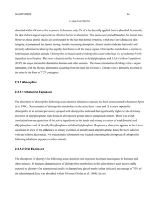 CHLORPYRIFOS                                                                                            64


                                                  2. HEALTH EFFECTS



absorbed within 48 hours after exposure. In humans, only 3% of a the dermally applied dose is absorbed. In animals,
the skin did not appear to provide an effective barrier to absorption. This seems unexpected based on the human data.
However, those animal studies are confounded by the fact that dermal irritation, which may have decreased skin
integrity, accompanied the dermal dosing, thereby increasing absorption. Animal studies indicate that orally and
dermally administered chlorpyrifos rapidly distributes to all the major organs. Chlorpyrifos metabolism is similar in
both humans and other animals. Chlorpyrifos is bioactivated to chlorpyrifos oxon in the liver via cytochrome P-450-
dependent desulfuration. The oxon is hydrolyzed by A-esterase to diethylphosphate and 3,5,6-trichloro-2-pyridinol
(TCP), the major metabolite detected in humans and other animals. The tissue elimination of chlorpyrifos is organ-
dependent, with the slowest elimination occurring from fat (half-life 62 hours). Chlorpyrifos is primarily excreted in
the urine in the form of TCP conjugates.


2.3.1 Absorption


2.3.1.1 Inhalation Exposure


The absorption of chlorpyrifos following acute-duration inhalation exposure has been demonstrated in humans (Aprea
et al. 1994). Determination of chlorpyrifos metabolites in the urine from 1 man and 11 women exposed to
chlorpyrifos in an orchard previously sprayed with chlorpyrifos indicated that significantly higher levels of urinary
excretion of alkylphosphates were found in all exposure groups than in unexposed controls. There was a high
correlation between quantities of the active ingredients on the hands and urinary excretion of total dimethylated
alkylphosphates and of dimethylthiophosphates and dimethylphosphate. Respiratory absorption appears to have been
significant in view of the difference in urinary excretion of dimethylated alkylphosphates found between subjects
with and without face masks. No toxicokinetic information was located concerning the absorption of chlorpyrifos
following inhalation exposure in other animals.


2.3.1.2 Oral Exposure


The absorption of chlorpyrifos following acute-duration oral exposure has been investigated in humans and
other animals. In humans, determination of chlorpyrifos metabolites in the urine from 6 adult males orally
exposed to chlorpyrifos administered orally in dipropylene glycol methyl ether indicated an average of 70% of
the administered dose was absorbed within 48 hours (Nolan et al. 1984). In rats
 