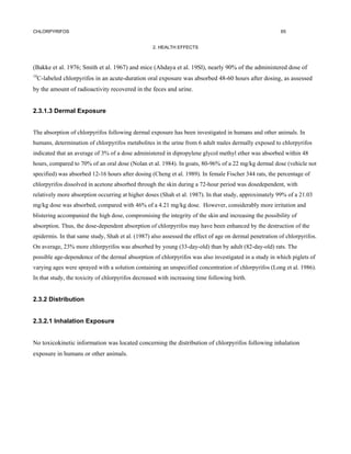 CHLORPYRIFOS                                                                                            65


                                                   2. HEALTH EFFECTS



(Bakke et al. 1976; Smith et al. 1967) and mice (Ahdaya et al. 19Sl), nearly 90% of the administered dose of
14
     C-labeled chlorpyrifos in an acute-duration oral exposure was absorbed 48-60 hours after dosing, as assessed
by the amount of radioactivity recovered in the feces and urine.


2.3.1.3 Dermal Exposure


The absorption of chlorpyrifos following dermal exposure has been investigated in humans and other animals. In
humans, determination of chlorpyrifos metabolites in the urine from 6 adult males dermally exposed to chlorpyrifos
indicated that an average of 3% of a dose administered in dipropylene glycol methyl ether was absorbed within 48
hours, compared to 70% of an oral dose (Nolan et al. 1984). In goats, 80-96% of a 22 mg/kg dermal dose (vehicle not
specified) was absorbed 12-16 hours after dosing (Cheng et al. 1989). In female Fischer 344 rats, the percentage of
chlorpyrifos dissolved in acetone absorbed through the skin during a 72-hour period was dosedependent, with
relatively more absorption occurring at higher doses (Shah et al. 1987). In that study, approximately 99% of a 21.03
mg/kg dose was absorbed, compared with 46% of a 4.21 mg/kg dose. However, considerably more irritation and
blistering accompanied the high dose, compromising the integrity of the skin and increasing the possibility of
absorption. Thus, the dose-dependent absorption of chlorpyrifos may have been enhanced by the destruction of the
epidermis. In that same study, Shah et al. (1987) also assessed the effect of age on dermal penetration of chlorpyrifos.
On average, 23% more chlorpyrifos was absorbed by young (33-day-old) than by adult (82-day-old) rats. The
possible age-dependence of the dermal absorption of chlorpyrifos was also investigated in a study in which piglets of
varying ages were sprayed with a solution containing an unspecified concentration of chlorpyrifos (Long et al. 1986).
In that study, the toxicity of chlorpyrifos decreased with increasing time following birth.


2.3.2 Distribution


2.3.2.1 Inhalation Exposure


No toxicokinetic information was located concerning the distribution of chlorpyrifos following inhalation
exposure in humans or other animals.
 