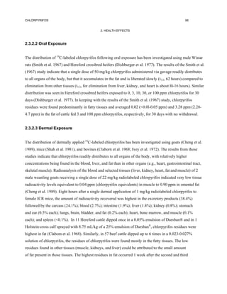 CHLORPYRIFOS                                                                                           66


                                                2. HEALTH EFFECTS



2.3.2.2 Oral Exposure


The distribution of 14C-labeled chlorpyrifos following oral exposure has been investigated using male Wistar
rats (Smith et al. 1967) and Hereford crossbred heifers (Dishburger et al. 1977). The results of the Smith et al.
(1967) study indicate that a single dose of 50 mg/kg chlorpyrifos administered via gavage readily distributes
to all organs of the body, but that it accumulates in the fat and is liberated slowly (t1/2, 62 hours) compared to
elimination from other tissues (t1/2, for elimination from liver, kidney, and heart is about l0-16 hours). Similar
distribution was seen in Hereford crossbred heifers exposed to 0, 3, 10, 30, or 100 ppm chlorpyrifos for 30
days (Dishburger et al. 1977). In keeping with the results of the Smith et al. (1967) study, chlorpyrifos
residues were found predominantly in fatty tissues and averaged 0.02 (<0.0l-0.05 ppm) and 3.28 ppm (2.28-
4.7 ppm) in the fat of cattle fed 3 and 100 ppm chlorpyrifos, respectively, for 30 days with no withdrawal.


2.3.2.3 Dermal Exposure


The distribution of dermally applied 14C-labeled chlorpyrifos has been investigated using goats (Cheng et al.
1989), mice (Shah et al. 1981), and bovines (Claborn et al. 1968; Ivey et al. 1972). The results from those
studies indicate that chlorpyrifos readily distributes to all organs of the body, with relatively higher
concentrations being found in the blood, liver, and fat than in other organs (e.g., heart, gastrointestinal tract,
skeletal muscle). Radioanalysis of the blood and selected tissues (liver, kidney, heart, fat and muscle) of 2
male weanling goats receiving a single dose of 22 mg/kg radiolabeled chlorpyrifos indicated very low tissue
radioactivity levels equivalent to 0.04 ppm (chlorpyrifos equivalents) in muscle to 0.90 ppm in omental fat
(Cheng et al. 1989). Eight hours after a single dermal application of 1 mg/kg radiolabeled chlorpyrifos to
female ICR mice, the amount of radioactivity recovered was highest in the excretory products (38.4%)
followed by the carcass (24.1%); blood (2.7%); intestine (1.9%); liver (1.8%); kidney (0.8%); stomach
and ear (0.5% each); lungs, brain, bladder, and fat (0.2% each); heart, bone marrow, and muscle (0.1%
each); and spleen (<0.1%). In 11 Hereford cattle dipped once in a 0.05% emulsion of Dursban® and in 1
Holstein-cross calf sprayed with 8.75 mL/kg of a 25% emulsion of Dursban®, chlorpyrifos residues were
highest in fat (Clabom et al. 1968). Similarly, in 57 beef cattle dipped up to 6 times in a 0.023-0.027%
solution of chlorpyrifos, the residues of chlorpyrifos were found mostly in the fatty tissues. The low
residues found in other tissues (muscle, kidneys, and liver) could be attributed to the small amount
of fat present in those tissues. The highest residues in fat occurred 1 week after the second and third
 