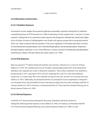CHLORPYRIFOS                                                                                              69


                                                  2. HEALTH EFFECTS



2.3.4 Elimination and Excretion


2.3.4.1 Inhalation Exposure


Examination of urine samples from pesticide applicators presumably exposed to chlorpyrifos by inhalation
revealed the presence of TCP (Jitsunari et al. 1989). Examination of urine samples from 1 man and 11 women
exposed to chlorpyrifos in an orchard previously sprayed with chlorpyrifos indicated that significantly higher
levels of urinary excretion of alkylphosphates were found in all exposure groups than in unexposed controls.
There was a high correlation between quantities of the active ingredients on the hands and urinary excretion
of total dimethylated alkylphosphates and of dimethylthiophosphates and dimethylphosphate. Respiratory
absorption appears significant in view of the difference in urinary excretion of dimethylated alkylphosphates
found between subjects with and without face masks (Aprea et al. 1994).


2.3.4.2 Oral Exposure


Male rats exposed to 14C-labeled chlorpyrifos had their urine and feces collected every 12 hours for 48 hours
(Bakke et al. 1976). The combined urine from all 4 samples contained approximately 88% of the administered
radiolabel, and it separated into at least 6 chlorpyrifos metabolites. Three of these metabolites were identified as
the glucuronide of TCP, a glycoside of TCP, and TCP, comprising 80, 4, and 12% of the total metabolites,
respectively. In a similar study, 90% of the radiolabel was found in the urine, and 10% was recovered in the feces
(Smith et al. 1967). Additionally, the elimination half-life was estimated for several compartments. Chlorpyrifos
was eliminated slowly from fat (halflife 62 hours) and relatively rapidly from liver, heart, and kidney (half-life 10-
16 hours) (Smith et al. 1967). In humans, an elimination half-life of 27 hours has been estimated following oral or
dermal exposure (Nolan et al. 1984).


2.3.4.3 Dermal Exposure


A half-life of 21 hours has been estimated for the urinary elimination and fecal excretion of
chlorpyrifos following dermal exposure in mice (Shah et al. 1981). For humans, an elimination half-life
of 27 hours has been estimated following oral or dermal exposure (Nolan et al. 1984). As with
 