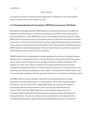 CHLORPYRIFOS                                                                                       70


                                                2. HEALTH EFFECTS


oral exposure, the majority of dermally absorbed chlorpyrifos is eliminated in the urine, based upon the
quantity of radioactivity in the urine (Shah et al. 1981).


2.3.5 Physiologically Based Pharmacokinetic (PBPK)/Pharmacodynamic (PD) Models


Physiologically based pharmacokinetic (PBPK) models use mathematical descriptions of the uptake and
disposition of chemical substances to quantitatively describe the relationships among critical biological
processes (Krishnan et al. 1994). PBPK models are also called biologically based tissue dosimetry models.
PBPK models are increasingly used in risk assessments, primarily to predict the concentration of potentially
toxic moieties of a chemical that will be delivered to any given target tissue following various combinations
of route, dose level, and test species (Clewell and Andersen 1985). Physiologically based pharmacodynamic
(PBPD) models use mathematical descriptions of the dose-response function to quantitatively describe the
relationship between target tissue dose and toxic end points.


PBPK/PD models refine our understanding of complex quantitative dose behaviors by helping to delineate
and characterize the relationships between: (1) the external/exposure concentration and target tissue dose of
the toxic moiety, and (2) the target tissue dose and observed responses (Andersen and Krishnan 1994;
Andersen et al. 1987). These models are biologically and mechanistically based and can be used to
extrapolate the pharmacokinetic behavior of chemical substances from high to low dose, from route to route,
between species, and between subpopulations within a species. The biological basis of PBPK models results
in more meaningful extrapolations than those generated with the more conventional use of uncertainty factors.


The PBPK model for a chemical substance is developed in four interconnected steps: (1) model
representation, (2) model parametrization, (3) model simulation, and (4) model validation (Krishnan
and Andersen 1994). In the early 1990s, validated PBPK models were developed for a number of
toxicologically important chemical substances, both volatile and nonvolatile (Krishnan and
Andersen 1994; Leung 1993). PBPK models for a particular substance require estimates of t
he chemical substance-specific physicochemical parameters, and species-specific physiological and
biological parameters. The numerical estimates of these model parameters are incorporated within a
set of differential and algebraic equations that describe the pharmacokinetic processes. Solving these
 
