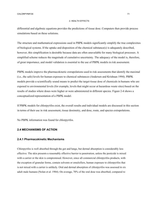 CHLORPYRIFOS                                                                                                71


                                                  2. HEALTH EFFECTS


differential and algebraic equations provides the predictions of tissue dose. Computers then provide process
simulations based on these solutions.


The structure and mathematical expressions used in PBPK models significantly simplify the true complexities
of biological systems. If the uptake and disposition of the chemical substance(s) is adequately described,
however, this simplification is desirable because data are often unavailable for many biological processes. A
simplified scheme reduces the magnitude of cumulative uncertainty. The adequacy of the model is, therefore,
of great importance, and model validation is essential to the use of PBPK models in risk assessment.


PBPK models improve the pharmacokinetic extrapolations used in risk assessments that identify the maximal
(i.e., the safe) levels for human exposure to chemical substances (Andersen and Krishnan 1994). PBPK
models provide a scientifically sound means to predict the target tissue dose of chemicals in humans who are
exposed to environmental levels (for example, levels that might occur at hazardous waste sites) based on the
results of studies where doses were higher or were administered in different species. Figure 2-4 shows a
conceptualized representation of a PBPK model.


If PBPK models for chlorpyrifos exist, the overall results and individual models are discussed in this section
in terms of their use in risk assessment, tissue dosimetry, and dose, route, and species extrapolations.


No PBPK information was found for chlorpyrifos.


2.4 MECHANISMS OF ACTION


2.4.1 Pharmacokinetic Mechanisms


Chlorpyrifos is well absorbed through the gut and lungs, but dermal absorption is considerably less
effective. The skin presents a reasonably effective barrier to penetration, unless the pesticide is mixed
with a carrier or the skin is compromised. However, since all commercial chlorpyrifos products, with
the exception of granular forms, contain solvents or emulsifiers, human exposure to chlorpyrifos that
is not mixed with a carrier is unlikely. Oral and dermal absorption of chlorpyrifos was assessed in six
adult male humans (Nolan et al. 1984). On average, 70% of the oral dose was absorbed, compared to
 