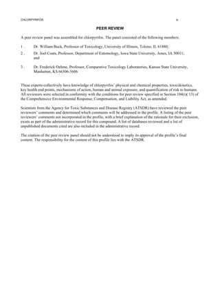 CHLORPYRIFOS                                                                                        ix


                                                PEER REVIEW

A peer review panel was assembled for chlorpyrifos. The panel consisted of the following members:

1.      Dr. William Buck, Professor of Toxicology, University of Illinois, Tolono, IL 61880;
2.      Dr. Joel Coats, Professor, Department of Entomology, Iowa State University, Ames, IA 50011;
        and

3.      Dr. Frederick Oehme, Professor, Comparative Toxicology Laboratories, Kansas State University,
        Manhattan, KS 66506-5606


These experts collectively have knowledge of chlorpyrifos’ physical and chemical properties, toxicokinetics,
key health end points, mechanisms of action, human and animal exposure, and quantification of risk to humans.
All reviewers were selected in conformity with the conditions for peer review specified in Section 104(i)( 13) of
the Comprehensive Environmental Response, Compensation, and Liability Act, as amended.

Scientists from the Agency for Toxic Substances and Disease Registry (ATSDR) have reviewed the peer
reviewers’ comments and determined which comments will be addressed in the profile. A listing of the peer
reviewers’ comments not incorporated in the profile, with a brief explanation of the rationale for their exclusion,
exists as part of the administrative record for this compound. A list of databases reviewed and a list of
unpublished documents cited are also included in the administrative record.

The citation of the peer review panel should not be understood to imply its approval of the profile’s final
content. The responsibility for the content of this profile lies with the ATSDR.
 
