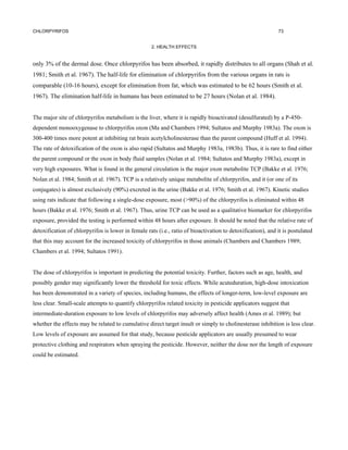 CHLORPYRIFOS                                                                                                 73


                                                     2. HEALTH EFFECTS


only 3% of the dermal dose. Once chlorpyrifos has been absorbed, it rapidly distributes to all organs (Shah et al.
1981; Smith et al. 1967). The half-life for elimination of chlorpyrifos from the various organs in rats is
comparable (10-16 hours), except for elimination from fat, which was estimated to be 62 hours (Smith et al.
1967). The elimination half-life in humans has been estimated to be 27 hours (Nolan et al. 1984).


The major site of chlorpyrifos metabolism is the liver, where it is rapidly bioactivated (desulfurated) by a P-450-
dependent monooxygenase to chlorpyrifos oxon (Ma and Chambers 1994; Sultatos and Murphy 1983a). The oxon is
300-400 times more potent at inhibiting rat brain acetylcholinesterase than the parent compound (Huff et al. 1994).
The rate of detoxification of the oxon is also rapid (Sultatos and Murphy 1983a, 1983b). Thus, it is rare to find either
the parent compound or the oxon in body fluid samples (Nolan et al. 1984; Sultatos and Murphy 1983a), except in
very high exposures. What is found in the general circulation is the major oxon metabolite TCP (Bakke et al. 1976;
Nolan et al. 1984; Smith et al. 1967). TCP is a relatively unique metabolite of chlorpyrifos, and it (or one of its
conjugates) is almost exclusively (90%) excreted in the urine (Bakke et al. 1976; Smith et al. 1967). Kinetic studies
using rats indicate that following a single-dose exposure, most (>90%) of the chlorpyrifos is eliminated within 48
hours (Bakke et al. 1976; Smith et al. 1967). Thus, urine TCP can be used as a qualitative biomarker for chlorpyrifos
exposure, provided the testing is performed within 48 hours after exposure. It should be noted that the relative rate of
detoxification of chlorpyrifos is lower in female rats (i.e., ratio of bioactivation to detoxification), and it is postulated
that this may account for the increased toxicity of chlorpyrifos in those animals (Chambers and Chambers 1989;
Chambers et al. 1994; Sultatos 1991).


The dose of chlorpyrifos is important in predicting the potential toxicity. Further, factors such as age, health, and
possibly gender may significantly lower the threshold for toxic effects. While acuteduration, high-dose intoxication
has been demonstrated in a variety of species, including humans, the effects of longer-term, low-level exposure are
less clear. Small-scale attempts to quantify chlorpyrifos related toxicity in pesticide applicators suggest that
intermediate-duration exposure to low levels of chlorpyrifos may adversely affect health (Ames et al. 1989); but
whether the effects may be related to cumulative direct target insult or simply to cholinesterase inhibition is less clear.
Low levels of exposure are assumed for that study, because pesticide applicators are usually presumed to wear
protective clothing and respirators when spraying the pesticide. However, neither the dose nor the length of exposure
could be estimated.
 