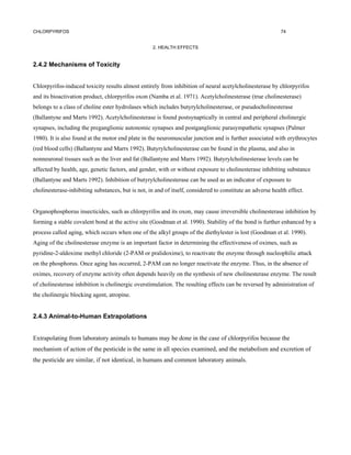 CHLORPYRIFOS                                                                                                74


                                                    2. HEALTH EFFECTS


2.4.2 Mechanisms of Toxicity


Chlorpyrifos-induced toxicity results almost entirely from inhibition of neural acetylcholinesterase by chlorpyrifos
and its bioactivation product, chlorpyrifos oxon (Namba et al. 1971). Acetylcholinesterase (true cholinesterase)
belongs to a class of choline ester hydrolases which includes butyrylcholinesterase, or pseudocholinesterase
(Ballantyne and Marts 1992). Acetylcholinesterase is found postsynaptically in central and peripheral cholinergic
synapses, including the preganglionic autonomic synapses and postganglionic parasympathetic synapses (Palmer
1980). It is also found at the motor end plate in the neuromuscular junction and is further associated with erythrocytes
(red blood cells) (Ballantyne and Marrs 1992). Butyrylcholinesterase can be found in the plasma, and also in
nonneuronal tissues such as the liver and fat (Ballantyne and Marrs 1992). Butyrylcholinesterase levels can be
affected by health, age, genetic factors, and gender, with or without exposure to cholinesterase inhibiting substance
(Ballantyne and Marts 1992). Inhibition of butyrylcholinesterase can be used as an indicator of exposure to
cholinesterase-inhibiting substances, but is not, in and of itself, considered to constitute an adverse health effect.


Organophosphorus insecticides, such as chlorpyrifos and its oxon, may cause irreversible cholinesterase inhibition by
forming a stable covalent bond at the active site (Goodman et al. 1990). Stability of the bond is further enhanced by a
process called aging, which occurs when one of the alkyl groups of the diethylester is lost (Goodman et al. 1990).
Aging of the cholinesterase enzyme is an important factor in determining the effectiveness of oximes, such as
pyridine-2-aldoxime methyl chloride (2-PAM or pralidoxime), to reactivate the enzyme through nucleophilic attack
on the phosphorus. Once aging has occurred, 2-PAM can no longer reactivate the enzyme. Thus, in the absence of
oximes, recovery of enzyme activity often depends heavily on the synthesis of new cholinesterase enzyme. The result
of cholinesterase inhibition is cholinergic overstimulation. The resulting effects can be reversed by administration of
the cholinergic blocking agent, atropine.


2.4.3 Animal-to-Human Extrapolations


Extrapolating from laboratory animals to humans may be done in the case of chlorpyrifos because the
mechanism of action of the pesticide is the same in all species examined, and the metabolism and excretion of
the pesticide are similar, if not identical, in humans and common laboratory animals.
 