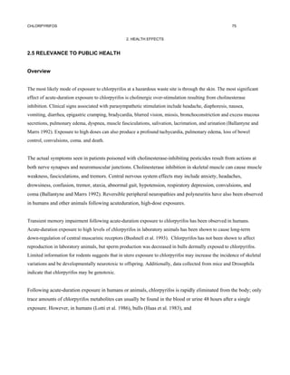 CHLORPYRIFOS                                                                                            75


                                                  2. HEALTH EFFECTS


2.5 RELEVANCE TO PUBLIC HEALTH


Overview


The most likely mode of exposure to chlorpyrifos at a hazardous waste site is through the skin. The most significant
effect of acute-duration exposure to chlorpyrifos is cholinergic over-stimulation resulting from cholinesterase
inhibition. Clinical signs associated with parasympathetic stimulation include headache, diaphoresis, nausea,
vomiting, diarrhea, epigastric cramping, bradycardia, blurred vision, miosis, bronchoconstriction and excess mucous
secretions, pulmonary edema, dyspnea, muscle fasciculations, salivation, lacrimation, and urination (Ballantyne and
Marrs 1992). Exposure to high doses can also produce a profound tachycardia, pulmonary edema, loss of bowel
control, convulsions, coma. and death.


The actual symptoms seen in patients poisoned with cholinesterase-inhibiting pesticides result from actions at
both nerve synapses and neuromuscular junctions. Cholinesterase inhibition in skeletal muscle can cause muscle
weakness, fasciculations, and tremors. Central nervous system effects may include anxiety, headaches,
drowsiness, confusion, tremor, ataxia, abnormal gait, hypotension, respiratory depression, convulsions, and
coma (Ballantyne and Marrs 1992). Reversible peripheral neuropathies and polyneuritis have also been observed
in humans and other animals following acuteduration, high-dose exposures.


Transient memory impairment following acute-duration exposure to chlorpyrifos has been observed in humans.
Acute-duration exposure to high levels of chlorpyrifos in laboratory animals has been shown to cause long-term
down-regulation of central muscarinic receptors (Bushnell et al. 1993). Chlorpyrifos has not been shown to affect
reproduction in laboratory animals, but sperm production was decreased in bulls dermally exposed to chlorpyrifos.
Limited information for rodents suggests that in utero exposure to chlorpyrifos may increase the incidence of skeletal
variations and be developmentally neurotoxic to offspring. Additionally, data collected from mice and Drosophila
indicate that chlorpyrifos may be genotoxic.


Following acute-duration exposure in humans or animals, chlorpyrifos is rapidly eliminated from the body; only
trace amounts of chlorpyrifos metabolites can usually be found in the blood or urine 48 hours after a single
exposure. However, in humans (Lotti et al. 1986), bulls (Haas et al. 1983), and
 