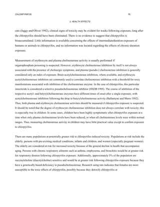 CHLORPYRIFOS                                                                                             76


                                                   2. HEALTH EFFECTS



cats (Jaggy and Oliver 1992), clinical signs of toxicity may be evident for weeks following exposure, long after
the chlorpyrifos should have been eliminated. There is no evidence to suggest that chlorpyrifos is
bioaccumulated. Little information is available concerning the effects of intermediateduration exposure of
humans or animals to chlorpyrifos, and no information was located regarding the effects of chronic-duration
exposure.


Measurement of erythrocyte and plasma cholinesterase activity is usually performed if
organophosphate poisoning is suspected. However, erythrocyte cholinesterase inhibition by itself is not always
associated with the presence of cholinergic symptoms, and plasma (pseudo-) cholinesterase inhibition is generally
considered only an index of exposure. Brain acetylcholinesterase inhibition, where available, and erythrocyte
acetylcholinesterase inhibition are commonly used to correlate cholinesterase inhibition with a threshold for toxic
manifestations associated with inhibition of the cholinesterase enzyme. In the case of chlorpyrifos, this particular
insecticide is considered a selective pseudocholinesterase inhibitor (HSDB 1995). The course of inhibition of the
respective acetyl- and butyrylcholinesterase enzymes have different times of onset after a single exposure, with
acetylcholinesterase inhibition following the drop in butyrylcholinesterase activity (Ballantyne and Marrs 1992).
Thus, both plasma and erythrocyte cholinesterase activities should be measured if chlorpyrifos exposure is suspected.
It should be noted that the degree of erythrocyte cholinesterase inhibition does not always correlate with toxicity; this
is especially true in children. In some cases, children have been highly symptomatic after chlorpyrifos exposure at a
time when only plasma cholinesterase levels have been reduced, or when all cholinesterase levels were within normal
ranges. Thus, measuring cholinesterase activity in children may have little practical value except to confirm exposure
to chlorpyrifos.


There are many populations at potentially greater risk to chlorpyrifos-induced toxicity. Populations at risk include the
elderly, persons with pre-existing medical conditions, infants and children, and women (especially pregnant women).
The elderly are considered at risk for increased toxicity because of the general decline in health that accompanies
aging. Persons with chronic respiratory ailments such as asthma, emphysema, and bronchitis would be at greater risk
for respiratory distress following chlorpyrifos exposure. Additionally, approximately 5% of the population are
succinylcholine (diacetylcholine) sensitive and would be at greater risk following chlorpyrifos exposure because they
have a genetically based deficiency in pseudocholinesterase. Research using rats indicates that females are more
susceptible to the toxic effects of chlorpyrifos, possibly because they detoxify chlorpyrifos at
 