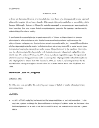 CHLORPYRIFOS                                                                                                77


                                                    2. HEALTH EFFECTS



a slower rate than males. However, in bovines, bulls have been shown to be at increased risk to some aspects of
chlorpyrifos toxicosis. It is not known if gender differences in chlorpyrifos metabolism or susceptibility exist in
humans. Additionally, the doses of chlorpyrifos needed to cause death in pregnant mice are approximately six
times lower than those need to cause death in nonpregnant mice, suggesting that pregnancy may increase the
risk of chlorpyrifos-induced toxicity.


It is difficult to determine whether the increased susceptibility of children to chlorpyrifos toxicity is due to
physiological or behavioral characteristics. Results from an animal study conducted in piglets suggest that
chlorpyrifos more easily penetrates the skin of young animals, compared to adults. Very young children and infants
also have a decreased metabolic capacity to eliminate toxicants and are more susceptible to central nervous system
toxicants, thus lowering the exposure levels needed to cause chlorpyrifos toxicity in that population. Chlorpyrifos
may also affect neurological development after birth. Studies in rat neonates indicate that 2 mg/kg chlorpyrifos
inhibits brain DNA synthesis (Whitney et al. 1995). However, studies in pregnant rats suggest that high levels of
chlorpyrifos exposure during gestation are needed to adversely affect offspring mortality, reduce birth weight, and
alter offspring behavior (Breslin et al. 1996; Deacon et al. 1980), and studies in preweanling rats found that the
neurobehavioral toxicity of chlorpyrifos was less severe and of shorter duration than in adult rats (Stanton et al.
1994).


Minimal Risk Levels for Chlorpyrifos


Inhalation MRLs


No MRLs have been derived for this route of exposure because of the lack of suitable information for any
exposure durations.


Oral MRLs


•   An MRL of 0.003 mg/kg/day has been derived for both acute (14 days or less) and intermediate (15-364
    days) oral exposure to chlorpyrifos. The combination of the length of exposure period and the critical effect
    in this study enable it to be used for the derivation of both acute- and intermediate-duration oral exposure
    MRLs.
 