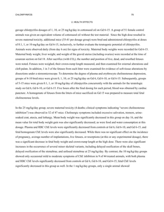 CHLORPYRIFOS                                                                                               79


                                                   2. HEALTH EFFECTS


gavage chlorpyrifos dosages of 1, 10, or 25 mg/kg/day in cottonseed oil on Gd 6-15. A group of 51 female control
animals was given an equivalent volume of cottonseed oil without the test material. Since the high dose resulted in
severe maternal toxicity, additional mice (35-41 per dosage group) were bred and administered chlorpyrifos at doses
of 0.1, 1, or 10 mg/kg/day on Gd 6-15, inclusively, to further evaluate the teratogenic potential of chlorpyrifos.
Animals were observed daily (from day 6 on) for signs of toxicity. Maternal body weights were recorded for Gd 6-15.
Maternal body weight, liver weight, and weight of the gravid uterus (including ovaries) were recorded at the time of
cesarean section on Gd 18. After sacrifice (with CO2), the number and position of live, dead, and resorbed fetuses
were noted. Fetuses were weighed, their crown-rump length measured, and then examined for external alterations and
cleft palate. In addition, 1 in 3 of the fetuses from each litter were examined for evidence of soft-tissue alterations by
dissections under a stereomicroscope. To determine the degree of plasma and erythrocyte cholinesterase depression,
groups of 4-10 bred mice were given 0, 1, 10, or 25 mg/kg/day on Gd 6, Gd 6-10, or Gd 6-15. Subsequently, groups
of 5-15 mice were given 0.1, 1, or 10 mg/kg/day of chlorpyrifos concurrently with the animals for the teratologic
study on Gd 6, Gd 6-10, or Gd 6-15. Five hours after the final dosing for each period, blood was obtained by cardiac
puncture. A homogenate of fetuses from the litters of mice sacrificed on Gd 15 was prepared to measure total fetal
cholinesterase levels.


In the 25 mg/kg/day group, severe maternal toxicity (4 deaths; clinical symptoms indicating “severe cholinesterase
inhibition”) was observed in 32 of 47 mice. Cholinergic symptoms included excessive salivation, tremors, urine-
soaked coat, ataxia, and lethargy. Mean body weight was significantly decreased in this group on day 16, and the
mean value for total body weight gain was also significantly decreased, as were food and water consumption at this
dosage. Plasma and RBC ChE levels were significantly decreased from controls at Gd 6, Gd 6-10, and Gd 6-15, and
fetal homogenate ChE levels were also significantly decreased. While there was no significant effect on the incidence
of pregnancy, average number of implantations, live fetuses, or resorptions (at this or any experimental dosage), there
was a significant decrease in fetal body weight and crown-rump length at the high dose. There were also significant
increases in the occurrence of several minor skeletal variants, including delayed ossification of the skull bones,
delayed ossification of the stemebrae, and unfused stemebrae at 25 mg/kg/day. By contrast, the 10 mg/kg/day groups
showed only occasional mild to moderate symptoms of ChE inhibition in 9 of 44 treated animals, with both plasma
and RBC ChE levels significantly decreased from controls at Gd 6, Gd 6-10, and Gd 6-15; fetal ChE levels
significantly decreased in this group as well. In the 1 mg/kg/day groups, only a single animal showed
 