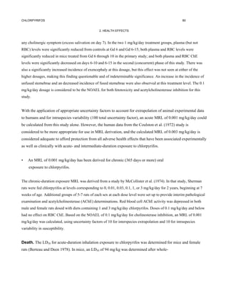 CHLORPYRIFOS                                                                                              80


                                                   2. HEALTH EFFECTS



any cholinergic symptom (excess salivation on day 7). In the two 1 mg/kg/day treatment groups, plasma (but not
RBC) levels were significantly reduced from controls at Gd 6 and Gd 6-15; both plasma and RBC levels were
significantly reduced in mice treated from Gd 6 through 10 in the primary study; and both plasma and RBC ChE
levels were significantly decreased on days 6-10 and 6-15 in the second (concurrent) phase of this study. There was
also a significantly increased incidence of exencephaly at this dosage, but this effect was not seen at either of the
higher dosages, making this finding questionable and of indeterminable significance. An increase in the incidence of
unfused stemebrae and an decreased incidence of fused stemebrae were also observed at this treatment level. The 0.1
mg/kg/day dosage is considered to be the NOAEL for both fetotoxicity and acetylcholinesterase inhibition for this
study.


With the application of appropriate uncertainty factors to account for extrapolation of animal experimental data
to humans and for intraspecies variability (100 total uncertainty factor), an acute MRL of 0.001 mg/kg/day could
be calculated from this study alone. However, the human data from the Coulston et al. (1972) study is
considered to be more appropriate for use in MRL derivation, and the calculated MRL of 0.003 mg/kg/day is
considered adequate to afford protection from all adverse health effects that have been associated experimentally
as well as clinically with acute- and intermediate-duration exposure to chlorpyrifos.


•   An MRL of 0.001 mg/kg/day has been derived for chronic (365 days or more) oral
     exposure to chlorpyrifos.


The chronic-duration exposure MRL was derived from a study by McCollister et al. (1974). In that study, Sherman
rats were fed chlorpyrifos at levels corresponding to 0, 0.01, 0.03, 0.1, 1, or 3 mg/kg/day for 2 years, beginning at 7
weeks of age. Additional groups of 5-7 rats of each sex at each dose level were set up to provide interim pathological
examination and acetylcholinesterase (AChE) determinations. Red blood cell AChE activity was depressed in both
male and female rats dosed with diets containing 1 and 3 mg/kg/day chlorpyrifos. Doses of 0.1 mg/kg/day and below
had no effect on RBC ChE. Based on the NOAEL of 0.1 mg/kg/day for cholinesterase inhibition, an MRL of 0.001
mg/kg/day was calculated, using uncertainty factors of 10 for interspecies extrapolation and 10 for intraspecies
variability in susceptibility.


Death. The LD50 for acute-duration inhalation exposure to chlorpyrifos was determined for mice and female
rats (Berteau and Deen 1978). In mice, an LD50 of 94 mg/kg was determined after whole-
 