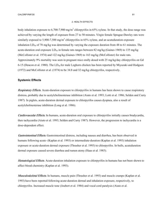CHLORPYRIFOS                                                                                         81


                                               2. HEALTH EFFECTS


body inhalation exposure to 6,700-7,900 mg/m3 chlorpyrifos in 65% xylene. In that study, the dose range was
achieved by varying the length of exposure from 27 to 50 minutes. Virgin female Sprague-Dawley rats were
similarly exposed to 5,900-7,500 mg/m3 chlorpyrifos in 65% xylene, and an acuteduration exposure
inhalation LD50 of 78 mg/kg was determined by varying the exposure duration from 48 to 61 minutes. The
acute-duration oral exposure LD50 in female rats ranges between 82 mg/kg (Gaines 1969) to 135 mg/kg
(McCollister et al. 1974) and 122 mg/kg (Gaines 1969) to 163 mg/kg (McCollister) for male rats.
Approximately 9% mortality was seen in pregnant mice orally dosed with 25 mg/kg/day chlorpyrifos on Gd
6-15 (Deacon et al. 1980). The LD50 for male Leghorn chicken has been reported by Miyazaki and Hodgson
(1972) and McCollister et al. (1974) to be 34.8 and 32 mg/kg chlorpyrifos, respectively.


Systemic Effects


Respiratory Effects. Acute-duration exposure to chlorpyrifos in humans has been shown to cause respiratory
distress, probably due to acetylcholinesterase inhibition (Aiuto et al. 1993; Lotti et al. 1986; Selden and Curry
1987). In piglets, acute-duration dermal exposure to chlorpyrifos causes dyspnea, also a result of
acetylcholinesterase inhibition (Long et al. 1986).


Cardiovascular Effects. In humans, acute-duration oral exposure to chlorpyrifos initially causes bradycardia,
then tachycardia (Aiuto et al. 1993; Selden and Curry 1987). However, the progression to tachycardia is a
dose-dependent effect.


Gastrointestinal Effects. Gastrointestinal distress, including nausea and diarrhea, has been observed in
humans following acute- (Kaplan et al. 1993) or intermediate-duration (Kaplan et al. 1993) inhalation
exposure or acute-duration dermal exposure (Thrasher et al. 1993) to chlorpyrifos. In bulls, acuteduration
dermal exposure caused severe diarrhea and rumen atony (Haas et al. 1983).


Hematological Effects. Acute-duration inhalation exposure to chlorpyrifos in humans has not been shown to
affect blood chemistry (Kaplan et al. 1993).


Musculoskeletal Effects. In humans, muscle pain (Thrasher et al. 1993) and muscle cramps (Kaplan et al.
1993) have been reported following acute-duration dermal and inhalation exposure, respectively, to
chlorpyrifos. Increased muscle tone (Joubert et al. 1984) and vocal cord paralysis (Aiuto et al.
 