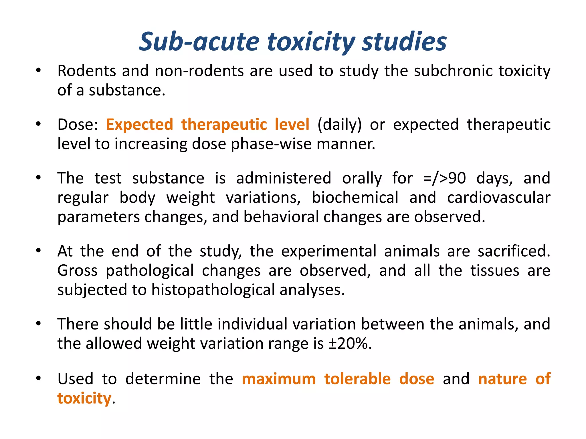 Sub-acute toxicity studies
• Rodents and non-rodents are used to study the subchronic toxicity
of a substance.
• Dose: Expected therapeutic level (daily) or expected therapeutic
level to increasing dose phase-wise manner.
• The test substance is administered orally for =/>90 days, and
regular body weight variations, biochemical and cardiovascular
parameters changes, and behavioral changes are observed.
• At the end of the study, the experimental animals are sacrificed.
Gross pathological changes are observed, and all the tissues are
subjected to histopathological analyses.
• There should be little individual variation between the animals, and
the allowed weight variation range is ±20%.
• Used to determine the maximum tolerable dose and nature of
toxicity.
 