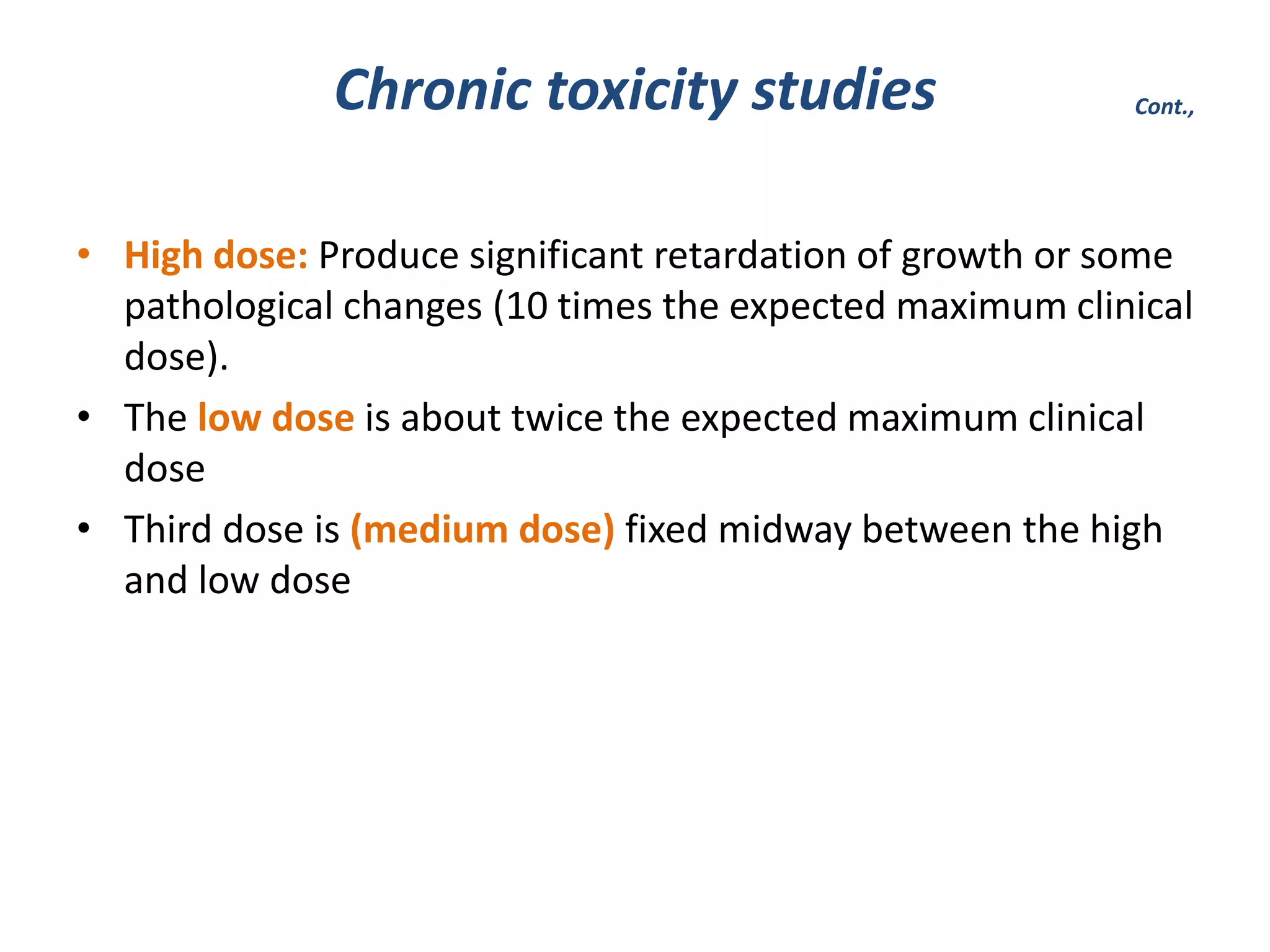 • High dose: Produce significant retardation of growth or some
pathological changes (10 times the expected maximum clinical
dose).
• The low dose is about twice the expected maximum clinical
dose
• Third dose is (medium dose) fixed midway between the high
and low dose
Chronic toxicity studies Cont.,
 